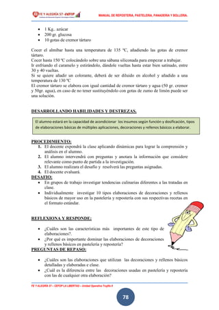 MANUAL DE REPOSTERIA, PASTELERIA, PANADERIA Y BOLLERIA.
FE Y ALEGRÍA 57 – CEFOP LA LIBERTAD – Unidad Operativa Trujillo II
78
 1 Kg.. azúcar
 200 gr. glucosa
 10 gotas de cremor tártaro
Cocer el almíbar hasta una temperatura de 135 ºC, añadiendo las gotas de cremor
tártaro.
Cocer hasta 150 ºC colocándolo sobre una sábana siliconada para empezar a trabajar.
Ir enfriando el caramelo y estirándolo, dándole vueltas hasta estar bien satinado, entre
30 y 40 vueltas.
Si se quiere añadir un colorante, deberá de ser diluido en alcohol y añadido a una
temperatura de 130 ºC
El cremor tártaro se elabora con igual cantidad de cremor tártaro y agua (50 gr. cremor
y 50gr. agua), en caso de no tener sustituyéndolo con gotas de zumo de limón puede ser
una solución.
DESARROLLANDO HABILIDADES Y DESTREZAS.
PROCEDIMIENTO:
1. El docente expondrá la clase aplicando dinámicas para lograr la comprensión y
análisis en el alumno.
2. El alumno intervendrá con preguntas y anotara la información que considere
relevante como punto de partida a la investigación.
3. El alumno realizara el desafío y resolverá las preguntas asignadas.
4. El docente evaluará.
DESAFIO:
 En grupos de trabajo investigar tendencias culinarias diferentes a las tratadas en
clase.
 Individualmente investigar 10 tipos elaboraciones de decoraciones y rellenos
básicos de mayor uso en la pastelería y repostería con sus respectivas recetas en
el formato estándar.
REFLEXIONA Y RESPONDE:
 ¿Cuáles son las características más importantes de este tipo de
elaboraciones?.
 ¿Por qué es importante dominar las elaboraciones de decoraciones
y rellenos básicos en pastelería y repostería?
PREGUNTAS DE REPASO:
 ¿Cuáles son las elaboraciones que utilizan las decoraciones y rellenos básicos
detalladas y elaboradas e clase.
 ¿Cuál es la diferencia entre las decoraciones usadas en pastelería y repostería
con las de cualquier otra elaboración?
El alumno estará en la capacidad de acondicionar los insumos según función y dosificación, tipos
de elaboraciones básicas de múltiples aplicaciones, decoraciones y rellenos básicos a elaborar.
 