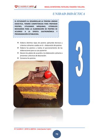 MANUAL DE REPOSTERIA, PASTELERIA, PANADERIA Y BOLLERIA.
FE Y ALEGRÍA 57 – CEFOP LA LIBERTAD – Unidad Operativa Trujillo II
79
UNIDAD DIDÁCTICA
 Elabora distintos tipos de postres aplicando técnicas y
criterios culinarios usados en la elaboración de postres
 Elabora los postres y realiza el porcionamiento de las
elaboraciones para su uso posterior.
 Decora los platos de acuerdo a la elaboración culinaria a
presentar y técnicas de decoración.
 Conserva los postres.
EL ESTUDIANTE AL DESARROLLAR LA TERCERA UNIDAD
DIDÁCTICA, TENDRÁ COMPETENCIAS PARA PREPARAR
POSTRES, UTILIZANDO MÁQUINAS, UTENSILIOS
NECESARIOS PARA LA ELABORACIÓN DE POSTRES DE
ACUERDO A LA OFERTA GASTRONÓMICA Y
PROGRAMACIÓN ESTABLECIDA.
 