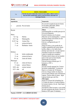 MANUAL DE REPOSTERIA, PASTELERIA, PANADERIA Y BOLLERIA.
FE Y ALEGRÍA 57 – CEFOP LA LIBERTAD – Unidad Operativa Trujillo II
82
T.S.
RECETA - PIE DE LIMÓN
Porción de postre elaborado a base de masa sablee, relleno crema a
base de leche condensada, huevo y zumo de limón, decorado con
merengue francés.
Menaje:
Ingredientes Preparación
Se servirá la tajada de pie de limón
en un plato adecuado, deben
porcionar 12 tajadas.
1 porción Pie de limón
Receta Masa
Enmantequillar un molde para pie de
26 cm de diámetro.
Cernir la harina con el azúcar.
Mezclar con la mantequilla, 2 yemas
de huevo hasta convertirla en una
masa homogénea.
Llevar a refrigeración por 15
minutos.
Sacar la masa y con ayuda de un
rodillo expandirla del centro hacia
arriba, abajo y a los lados hasta
formar una masa de 1 cm de espesor.
Enrollar la masa en el rodillo y
cubrir el molde por completo.
Pinchar toda la masa con un tenedor
para evitar que la masa hinche
demasiado en el horno.
Llevar la masa al horno por 15
minutos a 150° c.
Relleno
En una cazuela agregar los 2 tarros
de leche condensada, 8 yemas de
huevo y el zumo de 10 limones.
Llevar a fuego medio sin dejar de
mover hasta obtener una consistencia
espesa. Vaciar sobre la masa. dejar
reposar hasta que esté fría.
Merengue
Poner en el bowl de la batidora las
12 claras de huevo, el azúcar blanca,
el cremor tartaro y la sal, batir hasta
formar picos.
Incorporar sobre la masa y con ayuda
de una cucharita dar forma. Llevar al
horno a 150°c por 15 minutos.
Masa:
0,3 kg Harina
0,15 kg Mantequilla
0,125 kg Azúcar fina
2 un yemas de huevo
5 un Ralladura limón
Relleno
2 un leche condensada
8 un yemas de huevo
10 un zumo de limón
Merengue
12 un claras de huevo
2 tazas azúcar blanca
0,50 cda cremor tartaro
0,25 cdta sal
Fuente: CEFOP – LA LIBERTAD 2012
 