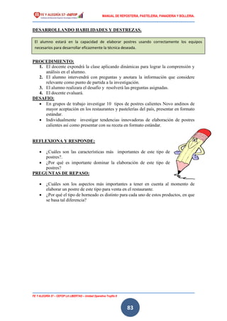 MANUAL DE REPOSTERIA, PASTELERIA, PANADERIA Y BOLLERIA.
FE Y ALEGRÍA 57 – CEFOP LA LIBERTAD – Unidad Operativa Trujillo II
83
DESARROLLANDO HABILIDADES Y DESTREZAS.
PROCEDIMIENTO:
1. El docente expondrá la clase aplicando dinámicas para lograr la comprensión y
análisis en el alumno.
2. El alumno intervendrá con preguntas y anotara la información que considere
relevante como punto de partida a la investigación.
3. El alumno realizara el desafío y resolverá las preguntas asignadas.
4. El docente evaluará.
DESAFIO:
 En grupos de trabajo investigar 10 tipos de postres calientes Novo andinos de
mayor aceptación en los restaurantes y pastelerías del país, presentar en formato
estándar.
 Individualmente investigar tendencias innovadoras de elaboración de postres
calientes así como presentar con su receta en formato estándar.
REFLEXIONA Y RESPONDE:
 ¿Cuáles son las características más importantes de este tipo de
postres?.
 ¿Por qué es importante dominar la elaboración de este tipo de
postres?
PREGUNTAS DE REPASO:
 ¿Cuáles son los aspectos más importantes a tener en cuenta al momento de
elaborar un postre de este tipo para venta en el restaurante.
 ¿Por qué el tipo de horneado es distinto para cada uno de estos productos, en que
se basa tal diferencia?
El alumno estará en la capacidad de elaborar postres usando correctamente los equipos
necesarios para desarrollar eficazmente la técnica deseada.
 