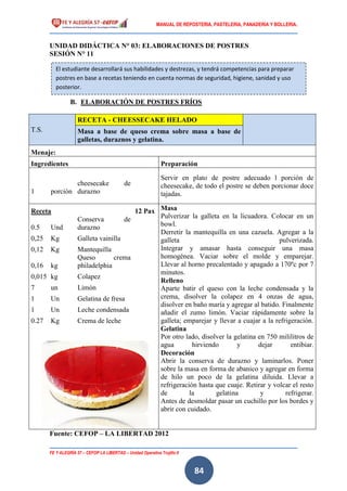 MANUAL DE REPOSTERIA, PASTELERIA, PANADERIA Y BOLLERIA.
FE Y ALEGRÍA 57 – CEFOP LA LIBERTAD – Unidad Operativa Trujillo II
84
UNIDAD DIDÁCTICA N° 03: ELABORACIONES DE POSTRES
SESIÓN N° 11
B. ELABORACIÓN DE POSTRES FRÍOS
T.S.
RECETA - CHEESSECAKE HELADO
Masa a base de queso crema sobre masa a base de
galletas, duraznos y gelatina.
Menaje:
Ingredientes Preparación
Servir en plato de postre adecuado l porción de
cheesecake, de todo el postre se deben porcionar doce
tajadas.
1 porción
cheesecake de
durazno
Receta 12 Pax Masa
Pulverizar la galleta en la licuadora. Colocar en un
bowl.
Derretir la mantequilla en una cazuela. Agregar a la
galleta pulverizada.
Integrar y amasar hasta conseguir una masa
homogénea. Vaciar sobre el molde y emparejar.
Llevar al horno precalentado y apagado a 170ºc por 7
minutos.
Relleno
Aparte batir el queso con la leche condensada y la
crema, disolver la colapez en 4 onzas de agua,
disolver en baño maría y agregar al batido. Finalmente
añadir el zumo limón. Vaciar rápidamente sobre la
galleta; emparejar y llevar a cuajar a la refrigeración.
Gelatina
Por otro lado, disolver la gelatina en 750 mililitros de
agua hirviendo y dejar entibiar.
Decoración
Abrir la conserva de durazno y laminarlos. Poner
sobre la masa en forma de abanico y agregar en forma
de hilo un poco de la gelatina diluida. Llevar a
refrigeración hasta que cuaje. Retirar y volcar el resto
de la gelatina y refrigerar.
Antes de desmoldar pasar un cuchillo por los bordes y
abrir con cuidado.
0.5 Und
Conserva de
durazno
0,25 Kg Galleta vainilla
0,12 Kg Mantequilla
0,16 kg
Queso crema
philadelphia
0,015 kg Colapez
7 un Limón
1 Un Gelatina de fresa
1 Un Leche condensada
0.27 Kg Crema de leche
Fuente: CEFOP – LA LIBERTAD 2012
El estudiante desarrollará sus habilidades y destrezas, y tendrá competencias para preparar
postres en base a recetas teniendo en cuenta normas de seguridad, higiene, sanidad y uso
posterior.
 