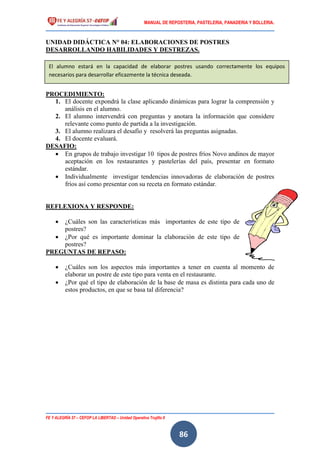 MANUAL DE REPOSTERIA, PASTELERIA, PANADERIA Y BOLLERIA.
FE Y ALEGRÍA 57 – CEFOP LA LIBERTAD – Unidad Operativa Trujillo II
86
UNIDAD DIDÁCTICA N° 04: ELABORACIONES DE POSTRES
DESARROLLANDO HABILIDADES Y DESTREZAS.
PROCEDIMIENTO:
1. El docente expondrá la clase aplicando dinámicas para lograr la comprensión y
análisis en el alumno.
2. El alumno intervendrá con preguntas y anotara la información que considere
relevante como punto de partida a la investigación.
3. El alumno realizara el desafío y resolverá las preguntas asignadas.
4. El docente evaluará.
DESAFIO:
 En grupos de trabajo investigar 10 tipos de postres fríos Novo andinos de mayor
aceptación en los restaurantes y pastelerías del país, presentar en formato
estándar.
 Individualmente investigar tendencias innovadoras de elaboración de postres
fríos así como presentar con su receta en formato estándar.
REFLEXIONA Y RESPONDE:
 ¿Cuáles son las características más importantes de este tipo de
postres?
 ¿Por qué es importante dominar la elaboración de este tipo de
postres?
PREGUNTAS DE REPASO:
 ¿Cuáles son los aspectos más importantes a tener en cuenta al momento de
elaborar un postre de este tipo para venta en el restaurante.
 ¿Por qué el tipo de elaboración de la base de masa es distinta para cada uno de
estos productos, en que se basa tal diferencia?
El alumno estará en la capacidad de elaborar postres usando correctamente los equipos
necesarios para desarrollar eficazmente la técnica deseada.
 