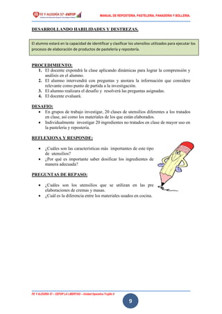 MANUAL DE REPOSTERIA, PASTELERIA, PANADERIA Y BOLLERIA.
FE Y ALEGRÍA 57 – CEFOP LA LIBERTAD – Unidad Operativa Trujillo II
9
DESARROLLANDO HABILIDADES Y DESTREZAS.
PROCEDIMIENTO:
1. El docente expondrá la clase aplicando dinámicas para lograr la comprensión y
análisis en el alumno.
2. El alumno intervendrá con preguntas y anotara la información que considere
relevante como punto de partida a la investigación.
3. El alumno realizara el desafío y resolverá las preguntas asignadas.
4. El docente evaluará.
DESAFIO:
 En grupos de trabajo investigar, 20 clases de utensilios diferentes a los tratados
en clase, así como los materiales de los que están elaborados.
 Individualmente investigar 20 ingredientes no tratados en clase de mayor uso en
la pastelería y repostería.
REFLEXIONA Y RESPONDE:
 ¿Cuáles son las características más importantes de este tipo
de utensilios?
 ¿Por qué es importante saber dosificar los ingredientes de
manera adecuada?
PREGUNTAS DE REPASO:
 ¿Cuáles son los utensilios que se utilizan en las pre
elaboraciones de cremas y masas.
 ¿Cuál es la diferencia entre los materiales usados en cocina.
El alumno estará en la capacidad de identificar y clasificar los utensilios utilizados para ejecutar los
procesos de elaboración de productos de pastelería y repostería.
 