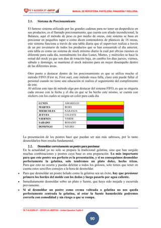 MANUAL DE REPOSTERIA, PASTELERIA, PANADERIA Y BOLLERIA.
FE Y ALEGRÍA 57 – CEFOP LA LIBERTAD – Unidad Operativa Trujillo II
90
2.1. Sistema de Porcionamiento
El famoso sistema utilizado por las grandes cadenas para no tener un desperdicio en
sus productos, es el llamado porcionamiento, que cuenta con aliado incondicional, la
Balanza, aquí el método de peso es por medio de onzas, este sistema se basa en
porcionar en pequeños taper o como dicen contenedores de plásticos de 16 onzas,
este sistema funciona a través de una tabla diaria que el supervisor realiza a través
de un pre inventario de todos los productos que se han consumido el día anterior,
esta tabla es como un sistema de stock mínimo diario la cual por obvias razones es
diferente para cada día, normalmente los días Lunes, Martes, y miércoles se hace la
mitad del stock ya que son días de rotación baja, en cambio los días jueves, viernes,
sábado y domingo, se mantiene el stock máximo para un mejor desempeño dentro
de las diferentes áreas.
Otro punto a destacar dentro de los porcionamiento es que se utiliza mucho el
método FIFO (First in, First out), este método nuca falla, claro está puede fallar el
personal cuando no tiene una educación ni realiza el seguimiento del cumplimiento
de este.
Al utilizar este tipo de método algo por destacar del sistema FIFO, es que se etiqueta
cada envase con la fecha y el día en que se ha hecho este mismo, se cuenta con
stickers con los cuales se asigna un color para cada día
La presentación de los postres hace que puedan ser aún más sabrosos, por lo tanto
desmoldarlos bien resulta fundamental.
2.2. Desmoldarcorrectamenteunpostreparaporcionar
En la actualidad ya no solo se prepara la tradicional gelatina, sino que han surgido
muchas combinaciones y postres cuya base es esta preparación. Lo más importante
para que este postre sea perfecto es la presentación, y si no conseguimos desmoldar
perfectamente la gelatina, solo tendremos un plato dulce, hecho trizas.
Para que esto no ocurra y puedas deleitar a todos los golosos, solo tienes que tener en
cuenta estos sencillos consejos a la hora de desmoldar.
 Para que desmoldar un postre helado como la gelatina sea un éxito, hay que presionar
primero los bordes del molde con los dedos y luego pasarlo por agua caliente.
 Inmediatamente desmoldar sobre un plato o fuente, que haya sido mojada y escurrida
previamente.
 Si al desmoldar un postre como crema volteada o gelatina no nos queda
perfectamente centrada la gelatina, al estar la fuente humedecida podremos
correrla con comodidad y sin riesgo a que se rompa.
LUNES AMARILLO
MARTES ROJO
MIERCOLES NARANJA
JUEVES CELESTE
VIERNES VERDE
SABADO ROSADO
DOMINGO NEGRO
 
