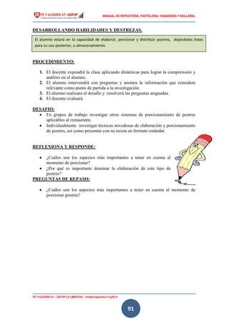 MANUAL DE REPOSTERIA, PASTELERIA, PANADERIA Y BOLLERIA.
FE Y ALEGRÍA 57 – CEFOP LA LIBERTAD – Unidad Operativa Trujillo II
91
DESARROLLANDO HABILIDADES Y DESTREZAS.
PROCEDIMIENTO:
1. El docente expondrá la clase aplicando dinámicas para lograr la comprensión y
análisis en el alumno.
2. El alumno intervendrá con preguntas y anotara la información que considere
relevante como punto de partida a la investigación.
3. El alumno realizara el desafío y resolverá las preguntas asignadas.
4. El docente evaluará.
DESAFIO:
 En grupos de trabajo investigar otros sistemas de porcionamiento de postres
aplicables al restaurante.
 Individualmente investigar técnicas novedosas de elaboración y porcionamiento
de postres, así como presentar con su receta en formato estándar.
REFLEXIONA Y RESPONDE:
 ¿Cuáles son los aspectos más importantes a tener en cuenta al
momento de porcionar?
 ¿Por qué es importante dominar la elaboración de este tipo de
postres?
PREGUNTAS DE REPASO:
 ¿Cuáles son los aspectos más importantes a tener en cuenta al momento de
porcionar postres?
El alumno estará en la capacidad de elaborar, porcionar y distribuir postres, dejándolos listos
para su uso posterior, o almacenamiento.
 