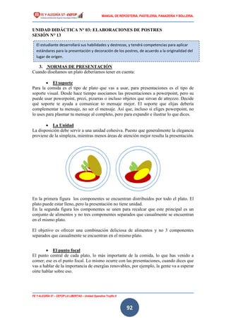 MANUAL DE REPOSTERIA, PASTELERIA, PANADERIA Y BOLLERIA.
FE Y ALEGRÍA 57 – CEFOP LA LIBERTAD – Unidad Operativa Trujillo II
92
UNIDAD DIDÁCTICA N° 03: ELABORACIONES DE POSTRES
SESIÓN N° 13
3. NORMAS DE PRESENTACIÓN
Cuando diseñamos un plato deberíamos tener en cuenta:
 El soporte
Para la comida es el tipo de plato que vas a usar, para presentaciones es el tipo de
soporte visual. Desde hace tiempo asociamos las presentaciones a powerpoint, pero su
puede usar powerpoint, prezi, pizarras o incluso objetos que sirvan de attrezzo. Decide
qué soporte te ayuda a comunicar to mensaje mejor. El soporte que elijas debería
complementar tu mensaje, no ser el mensaje. Así que, incluso si eliges powerpoint, no
lo uses para plasmar tu mensaje al completo, pero para expandir e ilustrar lo que dices.
 La Unidad
La disposición debe servir a una unidad cohesiva. Puesto que generalmente la elegancia
proviene de la simpleza, mientras menos áreas de atención mejor resulta la presentación.
En la primera figura los componentes se encuentran distribuidos por todo el plato. El
plato puede estar lleno, pero la presentación no tiene unidad.
En la segunda figura los componentes se unen para recalcar que este principal es un
conjunto de alimentos y no tres componentes separados que casualmente se encuentran
en el mismo plato.
El objetivo es ofrecer una combinación deliciosa de alimentos y no 3 componentes
separados que casualmente se encuentran en el mismo plato.
 El punto focal
El punto central de cada plato, lo más importante de la comida, lo que has venido a
comer; ese es el punto focal. Lo mismo ocurre con las presentaciones, cuando dices que
vas a hablar de la importancia de energías renovables, por ejemplo, la gente va a esperar
oírte hablar sobre eso.
El estudiante desarrollará sus habilidades y destrezas, y tendrá competencias para aplicar
estándares para la presentación y decoración de los postres, de acuerdo a la originalidad del
lugar de origen.
 