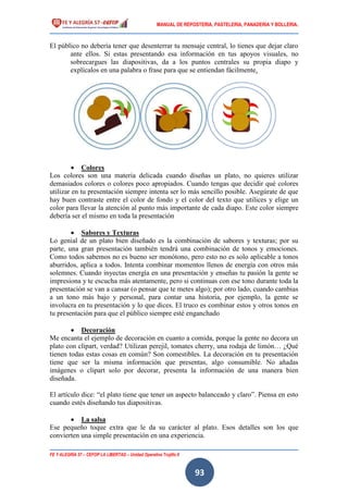 MANUAL DE REPOSTERIA, PASTELERIA, PANADERIA Y BOLLERIA.
FE Y ALEGRÍA 57 – CEFOP LA LIBERTAD – Unidad Operativa Trujillo II
93
El público no debería tener que desenterrar tu mensaje central, lo tienes que dejar claro
ante ellos. Si estas presentando esa información en tus apoyos visuales, no
sobrecargues las diapositivas, da a los puntos centrales su propia diapo y
explícalos en una palabra o frase para que se entiendan fácilmente.
 Colores
Los colores son una materia delicada cuando diseñas un plato, no quieres utilizar
demasiados colores o colores poco apropiados. Cuando tengas que decidir qué colores
utilizar en tu presentación siempre intenta ser lo más sencillo posible. Asegúrate de que
hay buen contraste entre el color de fondo y el color del texto que utilices y elige un
color para llevar la atención al punto más importante de cada diapo. Este color siempre
debería ser el mismo en toda la presentación
 Sabores y Texturas
Lo genial de un plato bien diseñado es la combinación de sabores y texturas; por su
parte, una gran presentación también tendrá una combinación de tonos y emociones.
Como todos sabemos no es bueno ser monótono, pero esto no es solo aplicable a tonos
aburridos, aplica a todos. Intenta combinar momentos llenos de energía con otros más
solemnes. Cuando inyectas energía en una presentación y enseñas tu pasión la gente se
impresiona y te escucha más atentamente, pero si continuas con ese tono durante toda la
presentación se van a cansar (o pensar que te metes algo); por otro lado, cuando cambias
a un tono más bajo y personal, para contar una historia, por ejemplo, la gente se
involucra en tu presentación y lo que dices. El truco es combinar estos y otros tonos en
tu presentación para que el público siempre esté enganchado
 Decoración
Me encanta el ejemplo de decoración en cuanto a comida, porque la gente no decora un
plato con clipart, verdad? Utilizan perejil, tomates cherry, una rodaja de limón… ¿Qué
tienen todas estas cosas en común? Son comestibles. La decoración en tu presentación
tiene que ser la misma información que presentas, algo consumible. No añadas
imágenes o clipart solo por decorar, presenta la información de una manera bien
diseñada.
El artículo dice: “el plato tiene que tener un aspecto balanceado y claro”. Piensa en esto
cuando estés diseñando tus diapositivas.
 La salsa
Ese pequeño toque extra que le da su carácter al plato. Esos detalles son los que
convierten una simple presentación en una experiencia.
 