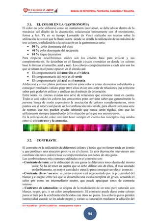 MANUAL DE REPOSTERIA, PASTELERIA, PANADERIA Y BOLLERIA.
FE Y ALEGRÍA 57 – CEFOP LA LIBERTAD – Unidad Operativa Trujillo II
94
3.1. EL COLOR EN LA GASTRONOMIA
El color no debe utilizarse como un instrumento individual, se debe ubicar dentro de la
mecánica del diseño de la decoración, relacionado íntimamente con el movimiento,
forma y luz. Ya en su tiempo Leonardo da Vinci realizaba sus teorías sobre la
utilización del color que la llamo áurea donde se detalla la utilización de un máximo de
tres colores, trasladándola a la aplicación en la gastronomía seria:
 50 % color dominante del plato
 40 % color dominante del recipiente
 10 % toque decorativo
Para empezar describiremos cuales son los colores base para utilizar y sus
complementarios. Se describen en el llamado círculo cromático en donde los colores
base lo forman el amarillo, azul y rojo. Los colores complementarios a cada uno son los
que se sitúan en el punto opuesto en el círculo así:
 El complementario del amarillo es el violeta
 El complementario del rojo es el verde
 El complementario del azul es el naranja
Al decorar y armar platos podemos utilizar estos colores como elementos individuales y
conseguir resultados validos pero entre ellos existe una serie de relaciones que conviene
saber para poderlos utilizar y analizar en el método de decoración.
Entre todos los colores existen una serie de relaciones que conviene tener en cuenta.
Todos o casi todos los colores los conocemos pero conviene saber que generalmente la
persona busca de modo espontáneo la asociación de colores complementarios, otros
puntos son el saber cuál puede ser la combinación más valida, para ello existen una serie
de normas que nos pueden ayudar sabiendo que nunca serán rígidas, sino que las
utilizaremos siempre dependiendo de la situación en la que nos encontremos.
En la utilización del color conviene tener siempre en cuenta dos conceptos muy unidos
entre sí: el contraste y la armonía.
3.2. CONTRASTE
El contraste es la utilización de diferentes colores y tonos que no tienen nada en común
y que producen una atracción positiva en el cliente. En esta decoración intervienen una
combinación entre colores base o complementarios con tonos de otra gama.
Las combinaciones más comunes utilizadas en el contraste son:
- Contraste de tono: es la utilización de una gama de diferentes tonos dentro del mismo
color. Se ha de tener en cuenta que se debe utilizar uno de ellos, el mas saturado
preferiblemente, en mayor cantidad o espacio para conseguir un efecto correcto.
- Contraste claro / oscuro: su punto extremo está representado por la proximidad del
blanco y el negro, entre los que se desarrolla una escala completa de grises, actuando el
color gris como un intermediario neutro, que puede apaciguar tonos de contraste
intenso.
- Contraste de saturación: se origina de la modulación de un tono puro saturado con
blanco, negro, gris, o un color complementario. El contraste puede darse entre colores
puros o bien por la confrontación de éstos con otros no puros. Los colores puros pierden
luminosidad cuando se les añade negro, y varían su saturación mediante la adicción del
 