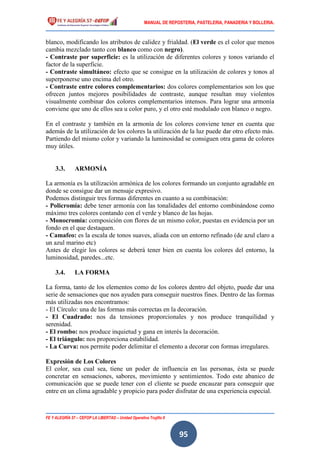 MANUAL DE REPOSTERIA, PASTELERIA, PANADERIA Y BOLLERIA.
FE Y ALEGRÍA 57 – CEFOP LA LIBERTAD – Unidad Operativa Trujillo II
95
blanco, modificando los atributos de calidez y frialdad. (El verde es el color que menos
cambia mezclado tanto con blanco como con negro).
- Contraste por superficie: es la utilización de diferentes colores y tonos variando el
factor de la superficie.
- Contraste simultáneo: efecto que se consigue en la utilización de colores y tonos al
superponerse uno encima del otro.
- Contraste entre colores complementarios: dos colores complementarios son los que
ofrecen juntos mejores posibilidades de contraste, aunque resultan muy violentos
visualmente combinar dos colores complementarios intensos. Para lograr una armonía
conviene que uno de ellos sea u color puro, y el otro esté modulado con blanco o negro.
En el contraste y también en la armonía de los colores conviene tener en cuenta que
además de la utilización de los colores la utilización de la luz puede dar otro efecto más.
Partiendo del mismo color y variando la luminosidad se consiguen otra gama de colores
muy útiles.
3.3. ARMONÍA
La armonía es la utilización armónica de los colores formando un conjunto agradable en
donde se consigue dar un mensaje expresivo.
Podemos distinguir tres formas diferentes en cuanto a su combinación:
- Policromía: debe tener armonía con las tonalidades del entorno combinándose como
máximo tres colores contando con el verde y blanco de las hojas.
- Monocromía: composición con flores de un mismo color, puestas en evidencia por un
fondo en el que destaquen.
- Camafeo: es la escala de tonos suaves, aliada con un entorno refinado (de azul claro a
un azul marino etc)
Antes de elegir los colores se deberá tener bien en cuenta los colores del entorno, la
luminosidad, paredes...etc.
3.4. LA FORMA
La forma, tanto de los elementos como de los colores dentro del objeto, puede dar una
serie de sensaciones que nos ayuden para conseguir nuestros fines. Dentro de las formas
más utilizadas nos encontramos:
- El Círculo: una de las formas más correctas en la decoración.
- El Cuadrado: nos da tensiones proporcionales y nos produce tranquilidad y
serenidad.
- El rombo: nos produce inquietud y gana en interés la decoración.
- El triángulo: nos proporciona estabilidad.
- La Curva: nos permite poder delimitar el elemento a decorar con formas irregulares.
Expresión de Los Colores
El color, sea cual sea, tiene un poder de influencia en las personas, ésta se puede
concretar en sensaciones, sabores, movimiento y sentimientos. Todo este abanico de
comunicación que se puede tener con el cliente se puede encauzar para conseguir que
entre en un clima agradable y propicio para poder disfrutar de una experiencia especial.
 