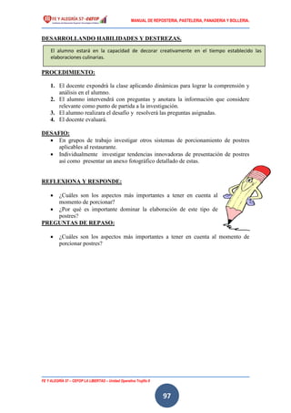 MANUAL DE REPOSTERIA, PASTELERIA, PANADERIA Y BOLLERIA.
FE Y ALEGRÍA 57 – CEFOP LA LIBERTAD – Unidad Operativa Trujillo II
97
DESARROLLANDO HABILIDADES Y DESTREZAS.
PROCEDIMIENTO:
1. El docente expondrá la clase aplicando dinámicas para lograr la comprensión y
análisis en el alumno.
2. El alumno intervendrá con preguntas y anotara la información que considere
relevante como punto de partida a la investigación.
3. El alumno realizara el desafío y resolverá las preguntas asignadas.
4. El docente evaluará.
DESAFIO:
 En grupos de trabajo investigar otros sistemas de porcionamiento de postres
aplicables al restaurante.
 Individualmente investigar tendencias innovadoras de presentación de postres
así como presentar un anexo fotográfico detallado de estas.
REFLEXIONA Y RESPONDE:
 ¿Cuáles son los aspectos más importantes a tener en cuenta al
momento de porcionar?
 ¿Por qué es importante dominar la elaboración de este tipo de
postres?
PREGUNTAS DE REPASO:
 ¿Cuáles son los aspectos más importantes a tener en cuenta al momento de
porcionar postres?
El alumno estará en la capacidad de decorar creativamente en el tiempo establecido las
elaboraciones culinarias.
 