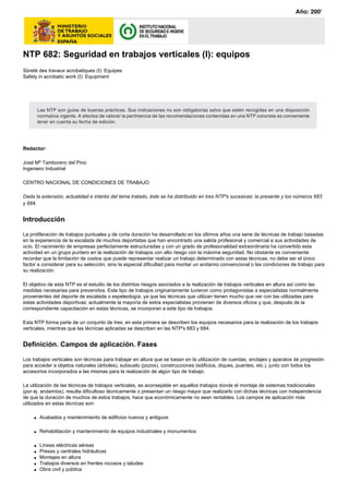 NTP 682: Seguridad en trabajos verticales (I): equipos
Sûreté des travaux acrobatiques (I): Equipes
Safety in acrobatic work (I): Equipment
Redactor:
José Mª Tamborero del Pino
Ingeniero Industrial
CENTRO NACIONAL DE CONDICIONES DE TRABAJO
Dada la extensión, actualidad e interés del tema tratado, éste se ha distribuido en tres NTP's sucesivas: la presente y los números 683
y 684.
Introducción
La proliferación de trabajos puntuales y de corta duración ha desarrollado en los últimos años una serie de técnicas de trabajo basadas
en la experiencia de la escalada de muchos deportistas que han encontrado una salida profesional y comercial a sus actividades de
ocio. El nacimiento de empresas perfectamente estructuradas y con un grado de profesionalidad extraordinaria ha convertido esta
actividad en un grupo puntero en la realización de trabajos con alto riesgo con la máxima seguridad. No obstante es conveniente
recordar que la limitación de costos que puede representar realizar un trabajo determinado con estas técnicas, no debe ser el único
factor a considerar para su selección, sino la especial dificultad para montar un andamio convencional o las condiciones de trabajo para
su realización.
El objetivo de esta NTP es el estudio de los distintos riesgos asociados a la realización de trabajos verticales en altura así como las
medidas necesarias para prevenirlos. Este tipo de trabajos originariamente tuvieron como protagonistas a especialistas normalmente
provenientes del deporte de escalada o espeleología, ya que las técnicas que utilizan tienen mucho que ver con las utilizadas para
estas actividades deportivas; actualmente la mayoría de estos especialistas provienen de diversos oficios y que, después de la
correspondiente capacitación en estas técnicas, se incorporan a este tipo de trabajos.
Esta NTP forma parte de un conjunto de tres; en esta primera se describen los equipos necesarios para la realización de los trabajos
verticales, mientras que las técnicas aplicadas se describen en las NTP's 683 y 684.
Definición. Campos de aplicación. Fases
Los trabajos verticales son técnicas para trabajar en altura que se basan en la utilización de cuerdas, anclajes y aparatos de progresión
para acceder a objetos naturales (árboles), subsuelo (pozos), construcciones (edificios, diques, puentes, etc.), junto con todos los
accesorios incorporados a las mismas para la realización de algún tipo de trabajo.
La utilización de las técnicas de trabajos verticales, es aconsejable en aquellos trabajos donde el montaje de sistemas tradicionales
(por ej. andamios), resulta dificultoso técnicamente o presentan un riesgo mayor que realizarlo con dichas técnicas con independencia
de que la duración de muchos de estos trabajos, hace que económicamente no sean rentables. Los campos de aplicación más
utilizados en estas técnicas son:
q Acabados y mantenimiento de edificios nuevos y antiguos
q Rehabilitación y mantenimiento de equipos industriales y monumentos
q Líneas eléctricas aéreas
q Presas y centrales hidráulicas
q Montajes en altura
q Trabajos diversos en frentes rocosos y taludes
q Obra civil y pública
Las NTP son guías de buenas prácticas. Sus indicaciones no son obligatorias salvo que estén recogidas en una disposición
normativa vigente. A efectos de valorar la pertinencia de las recomendaciones contenidas en una NTP concreta es conveniente
tener en cuenta su fecha de edición.
Año: 200
 