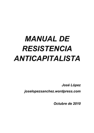 MANUAL DE
  RESISTENCIA
ANTICAPITALISTA


                     José López
  joselopezsanchez.wordpress.com


                 Octubre de 2010
 