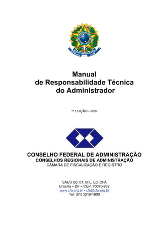 Manual
de Responsabilidade Técnica
do Administrador
1ª EDIÇÃO - 2007
CONSELHO FEDERAL DE ADMINISTRAÇÃO
CONSELHOS REGIONAIS DE ADMINISTRAÇÃO
CÂMARA DE FISCALIZAÇÃO E REGISTRO
SAUS Qd. 01, Bl L, Ed. CFA
Brasília – DF – CEP. 70070-932
www.cfa.org.br - cfa@cfa.org.br
Tel: (61) 3218-1800
 