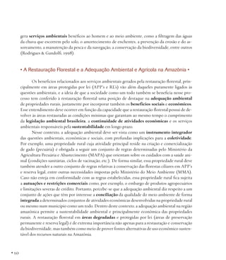gera serviços ambientais benéficos ao homem e ao meio ambiente, como a filtragem das águas
da chuva que escorrem pelo solo, o amortecimento de enchentes, a prevenção da erosão e do assoreamento, a manutenção da pesca e da navegação, a conservação da biodiversidade, entre outros
(Rodrigues & Gandolfi, 1998).

• A Restauração Florestal e a Adequação Ambiental e Agrícola na Amazônia •
Os benefícios relacionados aos serviços ambientais gerados pela restauração florestal, principalmente em áreas protegidas por lei (APP’s e RL’s) vão além daqueles puramente ligados às
questões ambientais, e a ideia de que a sociedade como um todo também se beneficia nesse processo tem conferido à restauração florestal uma posição de destaque na adequação ambiental
de propriedades rurais, justamente por incorporar também os benefícios sociais e econômicos.
Esse entendimento deve ocorrer em função da capacidade que a restauração florestal possui de devolver às áreas restauradas as condições mínimas que garantam ao mesmo tempo o cumprimento
da legislação ambiental brasileira, a continuidade de atividades econômicas e os serviços
ambientais responsáveis pela sustentabilidade em longo prazo.
Nesse contexto, a adequação ambiental deve ser vista como um instrumento integrador
das questões ambientais, econômicas e sociais, com profundas implicações para a coletividade.
Por exemplo, uma propriedade rural cuja atividade principal reside na criação e comercialização
de gado (pecuária) é obrigada a seguir um conjunto de regras determinadas pelo Ministério da
Agricultura Pecuária e Abastecimento (MAPA) que orientam sobre os cuidados com a saúde animal (condições sanitárias, ciclos de vacinação, etc.). De forma similar, essa propriedade rural deve
também atender a outro conjunto de regras relativas à conservação das florestas ciliares em APP’s
e reserva legal, entre outras necessidades impostas pelo Ministério do Meio Ambiente (MMA).
Caso não esteja em conformidade com as regras estabelecidas, essa propriedade rural fica sujeita
a autuações e restrições comerciais como, por exemplo, o embargo de produtos agropecuários
e limitações severas de crédito. Portanto, percebe-se que a adequação ambiental diz respeito a um
conjunto de ações que têm por interesse a conciliação da qualidade do meio ambiente de forma
integrada a determinados conjuntos de atividades econômicas desenvolvidas na propriedade rural
ou mesmo num município como um todo. Dentro deste contexto, a adequação ambiental na região
amazônica permite a sustentabilidade ambiental e principalmente econômica das propriedades
rurais. A restauração florestal em áreas degradadas e protegidas por lei (áreas de preservação
permanente e reserva legal) é de extrema importância não apenas para a restauração e conservação
da biodiversidade, mas também como meio de prover fontes alternativas de uso econômico sustentável dos recursos naturais na Amazônia.

• 10

 