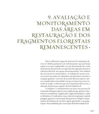 9. AVALIAÇÃO E
MONITORAMENTO
DAS ÁREAS EM
RESTAURAÇÃO E DOS
FRAGMENTOS FLORESTAIS
REMANESCENTES •
Para as diferentes etapas do processo de restauração, devem ser obtidos parâmetros de monitoramento que permitam
avaliar se as ações implantadas em uma determinada área estão
efetivamente promovendo a recuperação da vegetação natural ou
cobertura florestal, não apenas fisionomicamente, mas também
dos seus processos mantenedores. A avaliação do sucesso ocorrerá através da análise de indicadores que permitam constatar a
ocupação gradual e crescente da área por diversas espécies nativas, considerando a intensidade com que este processo está ocorrendo no tempo, a cobertura que ele está promovendo na área, a
alteração da fisionomia vegetal e da diversidade local.
A avaliação e o monitoramento em áreas com processo de
restauração abrangem aspectos mais amplos do que apenas os fisionômicos normalmente exigidos pelos órgãos fiscalizadores e pelas
certificadoras. Os indicadores visam, além da recuperação visual da
paisagem, garantir a reconstrução dos processos ecológicos mantenedores da dinâmica de sucessão vegetal, garantindo a sua perpetuação e funcionalidade para conservação da biodiversidade local.

115 •

 