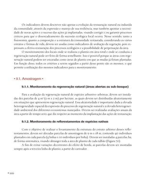 Os indicadores devem descrever não apenas a evolução da restauração natural ou induzida
da comunidade, através da expressão e manejo de sua resiliência, mas também apontar a necessidade de novas ações e o sucesso das ações já implantadas, visando corrigir e/ou garantir processos
críticos para que o desencadeamento da sucessão ecológica local ocorra. Nesse sentido, tanto a
fisionomia, quanto a composição e a estrutura da comunidade restaurada, considerando os vários
estratos e formas de vida, devem ser usadas como indicadores de avaliação da vegetação, pois expressam a efetiva restauração dos processos ecológicos e a possibilidade de perpetuação da área.
O monitoramento dos locais onde se realizou o plantio em área total e onde se conduziu a
regeneração natural pode ser feito de forma semelhante. Isso é possível porque as áreas com regeneração natural podem ser encaradas como áreas de plantio em que as mudas já foram plantadas.
Em função disso, todos os critérios a serem seguidos a partir desse ponto são os mesmos, o que
permite a utilização dos mesmos indicadores para o monitoramento.

• 9.1. Amostragem •
9.1.1. Monitoramento da regeneração natural (áreas abertas ou sub-bosque)
Para a avaliação da regeneração natural de espécies arbustivo-arbóreas, devem ser instaladas dez parcelas de 4 m2 (2 m x 2 m) por hectare, as quais devem ser distribuídas aleatoriamente
em situações que apresentem regeneração natural. Essa aleatoriedade é importante dada a elevada
heterogeneidade espacial da expressão do processo de regeneração natural e a elevada heterogeneidade ambiental dos diferentes ecossistemas manejados. Devem ser realizadas avaliações anuais da
área a partir do tempo zero, que diz respeito ao momento da implantação das ações de restauração.
9.1.2. Monitoramento de reflorestamentos de espécies nativas
Com o objetivo de realizar o levantamento da estrutura do estrato arbóreo desses reflorestamentos, devem ser alocadas parcelas de amostragem de 9 m x 18 m, contendo 40 indivíduos
plantados em cada parcela (4 linhas x 10 indivíduos por linha). Devem ser instaladas 4 parcelas/ha,
de forma sistemática, visando abranger toda a área de plantio de cada talhão (Figura 70).
A fim de evitar variações decorrentes do efeito de borda, as parcelas devem ser montadas
sempre após a terceira linha de plantio, a partir do carreador.

• 116

 