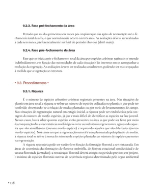 9.2.3. Fase pré-fechamento da área
Período que vai dos primeiros seis meses pós-implantação das ações de restauração até o fechamento total da área, o que normalmente ocorre em três anos. As avaliações devem ser realizadas
a cada seis meses, preferencialmente no final do período chuvoso (abril-maio).
9.2.4. Fase pós-fechamento da área
Fase que se inicia após o fechamento total da área por espécies arbóreas nativas e se estende
indefinidamente, em função das necessidades de cada situação e do interesse em se acompanhar a
evolução da vegetação. As avaliações devem ser realizadas anualmente, podendo ser mais espaçadas
à medida que a vegetação se estrutura.

• 9.3. Procedimentos •
9.3.1. Riqueza
É o número de espécies arbustivo-arbóreas regionais presentes na área. Nas situações de
plantio em área total, a riqueza se refere ao número de espécies utilizadas no plantio, o que pode ser
conferido observando-se a relação de mudas plantadas ou por meio de levantamentos de campo.
Nas situações de regeneração natural em estágio inicial, a riqueza pode ser estabelecida pela contagem do número de morfo-espécies, já que é mais difícil de identificar as espécies na fase juvenil.
Nesses casos, basta saber quantas espécies estão presentes na área, o que pode ser feito por meio
da comparação das características morfológicas entre os indivíduos regenerantes, agrupando aqueles que são semelhantes (mesma morfo-espécie) e separando aqueles que são diferentes (outras
morfo-espécies). Nos casos em que a regeneração natural é complementada pelo plantio de mudas,
a riqueza total se refere à soma do número de espécies plantadas ao número de espécies presentes
na regeneração.
A riqueza necessária pode ser variável em função da formação florestal a ser restaurada. Em
áreas de ocorrência das formações de floresta ombrófila, de floresta estacional semidecidual e de
savana florestada (cerradão), a restauração florestal deverá atingir, no período previsto em projeto,
o mínimo de espécies florestais nativas de ocorrência regional determinado pelo órgão ambiental

• 118

 