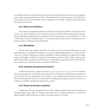encontrados devem ser eliminados o quanto antes das áreas de plantio total e das áreas em regeneração, já que a presença dos mesmos inibe o desenvolvimento da vegetação nativa. De preferência,
essas espécies devem ser eliminadas antes de atingirem a fase adulta, evitando, assim, a dispersão
de suas sementes na área.
9.3.4. Número de indivíduos
Diz respeito à contagem do número de indivíduos de espécies arbustivo-arbóreas presentes
na área. Nos casos de plantio em área total, esse número está diretamente relacionado ao espaçamento utilizado na implantação. Se o espaçamento for maior do que o recomendado (3 m x 2 m),
o fechamento da área será prejudicado, e se o mesmo for menor, haverá maior competição, principalmente entre os do grupo de preenchimento.
9.3.5. Mortalidade
Obtida através da avaliação do número de mudas mortas, sendo uma informação essencial
para programar as atividades de replantio. As causas da mortalidade podem ser as mais diversas,
como, por exemplo, utilização de mudas de qualidade inferior, problemas no plantio das mudas,
ataque de formigas cortadeiras, competição com plantas invasoras, falta de água, consumo pelo
gado ou fitotoxidez causada por herbicida. Deve-se identificar a principal causa de morte das mudas o quanto antes, de forma a buscar a solução do problema.
9.3.6. Infestação por gramíneas invasoras
Avaliada visualmente, a partir das classes 0 a 25, 25 a 50, 50 a 75 e 75 a 100% de cobertura
da área por gramíneas. Cabe ressaltar que essas classes se referem ao estádio em que as gramíneas
estão na fase crítica de competição com as mudas, e não à simples presença dessas invasoras em
fase inicial de desenvolvimento. É recomendável a identificação da espécie invasora, de forma a se
estabelecer a melhor estratégia de manejo para a mesma.
9.3.7. Ataque de formigas cortadeiras
Avaliado por meio da contagem do número de mudas que apresentam sinais de ataque por
formigas (Figura 73a). Além da avaliação das mudas, deve-se também monitorar o entorno do
plantio (Figura 73b), localizando os ninhos e providenciando seu controle.

121 •

 