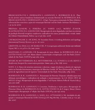 BRANCALION, P. H. S. ; ISERHAGEN, I. ; GANDOLFI, S. ; RODRIGUES, R. R. . Plantio de árvores nativas brasileiras fundamentado na sucessão florestal. In: RODRIGUES, R.R.;
BRANCALION, P.H.S.; ISERNHAGEN, I.. (Org.). Pacto para a restauração da Mata Atlântica:
referencial dos conceitos e ações de restauração florestal. 1ed.São Paulo: Instituto BioAtlântica, v.
1, p. 14-23. 2009.
BRIENZA JUNIOR, S.; PEREIRA, J.F.; YARED, J.A.Z.; MORÃO JUNIOR,
M.;GONÇALVES, D.A.; GALEÃO, R.R. Recuperação de áreas degradadas com base em sistema
de produção florestal energético-madeireiro: indicadores de custos, produtividade e renda. Amazônia: Ciência & Desenvolvimento, Belém, v.4, n.7, jul./dez. 2008.
CHOKKALINGAM, U.; DE JONG, W. Secondary forest: A working definition and typology.
International Forestry Review 3, p. 19–26. 2001.
GRIFFITH, J.J.; DIAS, L.E.; DE MARCO JR., P. A recuperação ambiental. Revista Ação Ambiental,
Viçosa, MG, n. 10, p. 8-11, fev./mar. 2000.
KAGEYAMA, P.; GANDARA, F.B. Recuperação de áreas ciliares. In: RODRIGUES, R.R. &
LEITÃO FILHO, H.F., eds. Matas ciliares: Conservação e recuperação. 2.ed. São Paulo, Universidade de São Paulo, FAPESP, p.249-269. 2004.
MYERS, M; MITTERMEIER, R.A.; MITTERMEIER, C.G.; FONSECA, G.A.B.; KENT, J.
Biodiversity hotspots for conservation priorities. Nature, 403, p. 853–858. 2000.
NAVE, A. G. Banco de sementes autóctone e alóctone, resgate de plantas e plantio de vegetação
nativa na Fazenda Intermontes, município de Ribeirão Grande, SP. Tese (Doutorado), Escola Superior de Agricultura Luiz de Queiroz. Universidade de São Paulo. Piracicaba, 218p. 2005.
RODRIGUES, R. R. ; GANDOLFI, S. . Restauração de Florestas Tropicais: subsídios para uma
definição metodológica e indicadores de avaliação e monitoramento.. In: L.E. DIAS; J.W.V. de
MELLO. (Org.). Recuperação de áreas degradadas. 1ª ed.Viçosa: Editora Folha de Viçosa Ltda, p.
203-216. 1998.
RODRIGUES, R. R.; GANDOLFI, S. Conceitos, Tendências e Ações para a Recuperação de
Florestas Ciliares. In: RODRIGUES, R. R.; LEITÃO-FILHO, H. de F. (orgs.). Matas Ciliares:
Conservação e Recuperação. 3º edição. São Paulo: EDUSP, p. 235-247. 2004.
RODRIGUES, R. R.; GANDOLFI, S.; NAVE, A.G.; ATTANASIO, C.M. Atividades de adequação e restauração florestal do LERF/ESALQ/USP. Pesq. Flor. bras., Colombo, n.55, p. 7-21, jul./
dez. 2007.

• 128

 