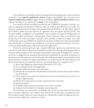 Nesses plantios são utilizadas espécies estrategicamente designadas para o aproveitamento
econômico, como espécies madeireiras nativas (mogno, maçaranduba, ipê, taxi, paricá, etc.),
espécies madeireiras exóticas (mogno africano, eucalipto), espécies frutíferas nativas (cacau,
cupuaçu, taperebá, etc.) e espécies de uso misto, como a castanheira.
Estes modelos foram concebidos inicialmente pela EMBRAPA Amazônia Oriental e testados nos municípios de Santarém e Belterra, ambos no estado do Pará (Brienza et al. 2008). Atualmente, os Laboratórios de Ecologia e Restauração Florestal (LERF) e o de Silvicultura Tropical
(LASTROP), ambos da Escola Superior de Agricultura Luiz de Queiroz (ESALQ/USP), vêm
testando modelos semelhantes em propriedades rurais inseridas na região de Paragominas. De
acordo com análises preliminares, o potencial de retorno financeiro sobre o investimento tem
perspectiva de ser maior em relação a qualquer outra atividade econômica na região. Isso sendo
confirmando, expõe a possibilidade de expansão do uso desses modelos para todas as propriedades
rurais localizadas na Amazônia, para finalmente se tornarem modelos preconizados nos instrumentos de política pública para o desenvolvimento da região norte.
Dentro do contexto geral que rege a situação ambiental e agrícola no estado do Pará, esse
manual tem como objetivo apresentar os principais métodos de restauração florestal para todas as
situações ambientais passíveis de restauração encontradas no município de Paragominas, orientando o leitor no diagnóstico da situação ambiental inicial, na definição do método de restauração, no
fornecimento de alternativas de uso do solo para a diversificação produtiva na propriedade rural e
aproveitamento econômico de espaços improdutivos, no monitoramento do desenvolvimento da
floresta restaurada ou em restauração. Para isso, esse manual apresenta os seguintes itens:
1)	 Marco legal (legislação ambiental para definição de APP e RL)
2)	 Uso e ocupação do solo em Paragominas
3)	 Situações ambientais passíveis de restauração
4)	 Métodos de restauração florestal definidos em função de cada uma das situações ambientais identificadas.
5)	 Chave analítica para seleção de alternativas técnicas de restauração, de acordo com as
situações diagnosticadas.
6)	 Plantios de enriquecimento visando o aproveitamento econômico
7)	 Seleção de espécies
8)	 Atividades operacionais de restauração e seus custos estimados
9)	 Avaliação da efetividade da restauração (monitoramento)
Nesse formato, este manual deve ser utilizado não só como um guia básico de restauração
para os técnicos ambientais, mas também como material de consulta para os produtores rurais.
Deve também atender diferentes setores do governo, subsidiando a criação de legislações que promovam retornos ambientais, econômicos e sociais.

• 12

 