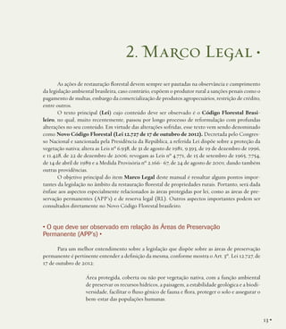 2. Marco Legal •
As ações de restauração florestal devem sempre ser pautadas na observância e cumprimento
da legislação ambiental brasileira, caso contrário, expõem o produtor rural a sanções penais como o
pagamento de multas, embargo da comercialização de produtos agropecuários, restrição de crédito,
entre outros.
O texto principal (Lei) cujo conteúdo deve ser observado é o Código Florestal Brasileiro, no qual, muito recentemente, passou por longo processo de reformulação com profundas
alterações no seu conteúdo. Em virtude das alterações sofridas, esse texto vem sendo denominado
como Novo Código Florestal (Lei 12.727 de 17 de outubro de 2012). Decretada pelo Congresso Nacional e sancionada pela Presidência da República, a referida Lei dispõe sobre a proteção da
vegetação nativa; altera as Leis nº 6.938, de 31 de agosto de 1981, 9.393, de 19 de dezembro de 1996,
e 11.428, de 22 de dezembro de 2006; revogam as Leis nº 4.771, de 15 de setembro de 1965, 7.754,
de 14 de abril de 1989 e a Medida Provisória nº 2.166- 67, de 24 de agosto de 2001; dando também
outras providências.
O objetivo principal do item Marco Legal deste manual é ressaltar alguns pontos importantes da legislação no âmbito da restauração florestal de propriedades rurais. Portanto, será dada
ênfase aos aspectos especialmente relacionados às áreas protegidas por lei, como as áreas de preservação permanentes (APP’s) e de reserva legal (RL). Outros aspectos importantes podem ser
consultados diretamente no Novo Código Florestal brasileiro.

• O que deve ser observado em relação às Áreas de Preservação
Permanente (APP’s) •
Para um melhor entendimento sobre a legislação que dispõe sobre as áreas de preservação
permanente é pertinente entender a definição da mesma, conforme mostra o Art. 3º. Lei 12.727, de
17 de outubro de 2012:
Área protegida, coberta ou não por vegetação nativa, com a função ambiental
de preservar os recursos hídricos, a paisagem, a estabilidade geológica e a biodiversidade, facilitar o fluxo gênico de fauna e flora, proteger o solo e assegurar o
bem-estar das populações humanas.

13 •

 