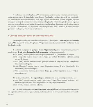 A análise do conceito legal de APP mostra que estas áreas estão estreitamente correlacionadas à conservação de localidades naturalmente fragilizadas em decorrência de sua proximidade com sistemas hídricos (nascentes, rios, lagos, lagoas, reservatórios, veredas, salgados, apicuns,
mangues, restingas), assim como formas de relevo fragilizadas pela inclinação (encostas, topos de
morros, montanhas e serras, bordas de tabuleiros ou chapadas), florestas acima de 1.800 metros
de altitude, cujas espécies são peculiares, e áreas importantes para a proteção de biodiversidade,
processos ecológicos, solo e bem-estar humano.

• Onde se localizam e qual é o tamanho das APP? •
Outro aspecto relevante a ser observado nas APP’s diz respeito à localização e ao tamanho
das APP’s. De acordo com o Art. 4º, as APP’s possuem tamanhos diferenciados em função de sua
localidade, sendo:
I - as faixas marginais de qualquer curso d’água natural perene e intermitente, excluídos
os efêmeros, desde a borda da calha do leito regular, em largura mínima de:
a)	 30 (trinta) metros, para os cursos d’água de menos de 10 (dez) metros de largura;
b)	 50 (cinquenta) metros, para os cursos d’água que tenham de 10 (dez) a 50 (cinquenta)
metros de largura;
c)	 100 (cem) metros, para os cursos d’água que tenham de 50 (cinquenta) a 200 (duzentos) metros de largura;
d)	200 (duzentos) metros, para os cursos d’água que tenham de 200 (duzentos) a 600
(seiscentos) metros de largura;
e)	 500 (quinhentos) metros, para os cursos d’água que tenham largura superior a 600 (seiscentos) metros;
II - as áreas no entorno dos lagos e lagoas naturais, em faixa com largura mínima de:
a)	 100 (cem) metros, em zonas rurais, exceto para o corpo d’água com até 20 (vinte) hectares de superfície, cuja faixa marginal será de 50 (cinquenta) metros;
b)	 30 (trinta) metros, em zonas urbanas;
III - as áreas no entorno dos reservatórios d’água artificiais, decorrentes de barramento
ou represamento de cursos d’água naturais, na faixa definida na licença ambiental do empreendimento;

• 14

 