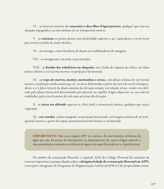 IV - as áreas no entorno das nascentes e dos olhos d’água perenes, qualquer que seja sua
situação topográfica, no raio mínimo de 50 (cinquenta) metros;
V - as encostas ou partes destas com declividade superior a 45°, equivalente a 100% (cem
por cento) na linha de maior declive;
VI - as restingas, como fixadoras de dunas ou estabilizadoras de mangues;
VII - os manguezais, em toda a sua extensão;
VIII - as bordas dos tabuleiros ou chapadas, até a linha de ruptura do relevo, em faixa
nunca inferior a 100 (cem) metros em projeções horizontais;
IX - no topo de morros, montes, montanhas e serras, com altura mínima de 100 (cem)
metros e inclinação média maior que 25°, as áreas delimitadas a partir da curva de nível correspondente a 2/3 (dois terços) da altura mínima da elevação sempre em relação à base, sendo esta definida pelo plano horizontal determinado por planície ou espelho d’água adjacente ou, nos relevos
ondulados, pela cota do ponto de sela mais próximo da elevação;
X - as áreas em altitude superior a 1.800 (mil e oitocentos) metros, qualquer que seja a
vegetação;
XI - em veredas, a faixa marginal, em projeção horizontal, com largura mínima de 50 (cinquenta) metros, a partir do espaço permanentemente brejoso e encharcado.

IMPORTANTE: Não será exigida APP no entorno de reservatórios artificiais de
água que não decorram de barramento ou represamento de cursos d’água naturais e
nas acumulações naturais ou artificiais de água com superfície inferior a 1 (um) hectare.

No âmbito da restauração florestal, o Capítulo XIII do Código Florestal faz menções de
extrema importância porque dispõe sobre a obrigatoriedade de restauração florestal em APP’s
como parte integrante de Programas de Regularização Ambiental (PRA’s) de propriedades rurais.

15 •

 