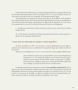 Outras observações importantes em termos da obrigatoriedade de restauração florestal nas
áreas de preservação permanentes (APP’s) são dispostas no Art. 61-B, que estabelece limites máximos para as áreas que deverão ser restauradas, na forma apresentada a seguir:
Aos proprietários e possuidores dos imóveis rurais que, em 22 de julho de 2008, detinham
até 10 (dez) módulos fiscais e desenvolviam atividades agrossilvipastoris nas áreas consolidadas em
Áreas de Preservação Permanente é garantido que a exigência de recomposição, nos termos desta
Lei, somadas todas as Áreas de Preservação Permanente do imóvel, não ultrapassará:
I - 10% (dez por cento) da área total do imóvel, para imóveis rurais com área de até 2 (dois)
módulos fiscais;
II - 20% (vinte por cento) da área total do imóvel, para imóveis rurais com área superior a 2
(dois) e de até 4 (quatro) módulos fiscais.

• O que deve ser observado em relação à reserva legal (RL) •
De forma semelhante às APP’s, ter em mente o conceito (definição) da reserva legal é o
primeiro passo importante rumo ao conhecimento das questões legais que rondam essa área de
uso restrito.
Também em concordância com o Art. 3º, em seu inciso III, a reserva legal é definida como:
Área localizada no interior de uma propriedade ou posse rural, delimitada nos
termos do art. 12, com a função de assegurar o uso econômico de modo sustentável dos recursos naturais do imóvel rural, auxiliar a conservação e a reabilitação dos processos ecológicos e promover a conservação da biodiversidade, bem
como o abrigo e a proteção de fauna silvestre e da flora nativa.
É importante perceber nesse momento o caráter de uso econômico sustentável da reserva
legal, ou seja, nela são permitidas as adoções de práticas que visam à diversificação econômica da
propriedade rural livres de sansões penais quando executadas em consonância com a Lei, ou seja,
exercer o licenciamento da atividade, seu registro em órgãos do Sistema Nacional do Meio Ambiente (Sisnama), obedecer aos limites máximos de exploração, entre outros.

21 •

 