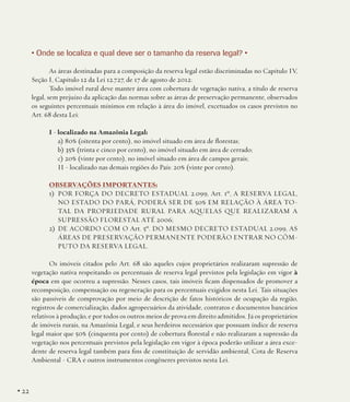 • Onde se localiza e qual deve ser o tamanho da reserva legal? •
As áreas destinadas para a composição da reserva legal estão discriminadas no Capítulo IV,
Seção I, Capítulo 12 da Lei 12.727, de 17 de agosto de 2012:
Todo imóvel rural deve manter área com cobertura de vegetação nativa, a título de reserva
legal, sem prejuízo da aplicação das normas sobre as áreas de preservação permanente, observados
os seguintes percentuais mínimos em relação à área do imóvel, excetuados os casos previstos no
Art. 68 desta Lei:
I - localizado na Amazônia Legal:
a) 80% (oitenta por cento), no imóvel situado em área de florestas;
b) 35% (trinta e cinco por cento), no imóvel situado em área de cerrado;
c) 20% (vinte por cento), no imóvel situado em área de campos gerais;
II - localizado nas demais regiões do País: 20% (vinte por cento).
OBSERVAÇÕES IMPORTANTES:
1)	 POR FORÇA DO DECRETO ESTADUAL 2.099, Art. 1º, A RESERVA LEGAL,
NO ESTADO DO PARÁ, PODERÁ SER DE 50% EM RELAÇÃO À ÁREA TOTAL DA PROPRIEDADE RURAL PARA AQUELAS QUE REALIZARAM A
SUPRESSÃO FLORESTAL ATÉ 2006;
2)	 DE ACORDO COM O Art. 5º. DO MESMO DECRETO ESTADUAL 2.099, AS
ÁREAS DE PRESERVAÇÃO PERMANENTE PODERÃO ENTRAR NO CÔMPUTO DA RESERVA LEGAL.
Os imóveis citados pelo Art. 68 são aqueles cujos proprietários realizaram supressão de
vegetação nativa respeitando os percentuais de reserva legal previstos pela legislação em vigor à
época em que ocorreu a supressão. Nesses casos, tais imóveis ficam dispensados de promover a
recomposição, compensação ou regeneração para os percentuais exigidos nesta Lei. Tais situações
são passíveis de comprovação por meio de descrição de fatos históricos de ocupação da região,
registros de comercialização, dados agropecuários da atividade, contratos e documentos bancários
relativos à produção, e por todos os outros meios de prova em direito admitidos. Já os proprietários
de imóveis rurais, na Amazônia Legal, e seus herdeiros necessários que possuam índice de reserva
legal maior que 50% (cinquenta por cento) de cobertura florestal e não realizaram a supressão da
vegetação nos percentuais previstos pela legislação em vigor à época poderão utilizar a área excedente de reserva legal também para fins de constituição de servidão ambiental, Cota de Reserva
Ambiental - CRA e outros instrumentos congêneres previstos nesta Lei. 

• 22

 