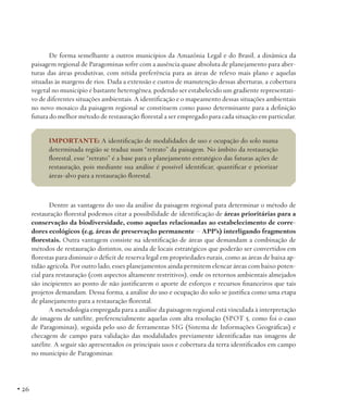 De forma semelhante a outros municípios da Amazônia Legal e do Brasil, a dinâmica da
paisagem regional de Paragominas sofre com a ausência quase absoluta de planejamento para aberturas das áreas produtivas, com nítida preferência para as áreas de relevo mais plano e aquelas
situadas às margens de rios. Dada a extensão e custos de manutenção dessas aberturas, a cobertura
vegetal no município é bastante heterogênea, podendo ser estabelecido um gradiente representativo de diferentes situações ambientais. A identificação e o mapeamento dessas situações ambientais
no novo mosaico da paisagem regional se constituem como passo determinante para a definição
futura do melhor método de restauração florestal a ser empregado para cada situação em particular.
IMPORTANTE: A identificação de modalidades de uso e ocupação do solo numa
determinada região se traduz num “retrato” da paisagem. No âmbito da restauração
florestal, esse “retrato” é a base para o planejamento estratégico das futuras ações de
restauração, pois mediante sua análise é possível identificar, quantificar e priorizar
áreas-alvo para a restauração florestal.

Dentre as vantagens do uso da análise da paisagem regional para determinar o método de
restauração florestal podemos citar a possibilidade de identificação de áreas prioritárias para a
conservação da biodiversidade, como aquelas relacionadas ao estabelecimento de corredores ecológicos (e.g. áreas de preservação permanente – APP’s) interligando fragmentos
florestais. Outra vantagem consiste na identificação de áreas que demandam a combinação de
métodos de restauração distintos, ou ainda de locais estratégicos que poderão ser convertidos em
florestas para diminuir o déficit de reserva legal em propriedades rurais, como as áreas de baixa aptidão agrícola. Por outro lado, esses planejamentos ainda permitem elencar áreas com baixo potencial para restauração (com aspectos altamente restritivos), onde os retornos ambientais almejados
são incipientes ao ponto de não justificarem o aporte de esforços e recursos financeiros que tais
projetos demandam. Dessa forma, a análise do uso e ocupação do solo se justifica como uma etapa
de planejamento para a restauração florestal.
A metodologia empregada para a análise da paisagem regional está vinculada à interpretação
de imagens de satélite, preferencialmente aquelas com alta resolução (SPOT 5, como foi o caso
de Paragominas), seguida pelo uso de ferramentas SIG (Sistema de Informações Geográficas) e
checagem de campo para validação das modalidades previamente identificadas nas imagens de
satélite. A seguir são apresentados os principais usos e cobertura da terra identificados em campo
no município de Paragominas:

• 26

 