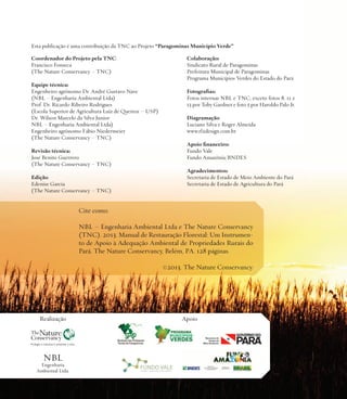 Esta publicação é uma contribuição da TNC ao Projeto “Paragominas Município Verde”
Coordenador do Projeto pela TNC:
Francisco Fonseca
(The Nature Conservancy – TNC)
Equipe técnica:
Engenheiro agrônomo Dr. André Gustavo Nave
(NBL – Engenharia Ambiental Ltda)
Prof. Dr. Ricardo Ribeiro Rodrigues
(Escola Superior de Agricultura Luiz de Queiroz – USP)
Dr. Wilson Marcelo da Silva Junior
NBL – Engenharia Ambiental Ltda)
Engenheiro agrônomo Fábio Niedermeier
(The Nature Conservancy – TNC)
Revisão técnica:
José Benito Guerrero
(The Nature Conservancy – TNC)
Edição:
Edenise Garcia
(The Nature Conservancy – TNC)

Colaboração:
Sindicato Rural de Paragominas
Prefeitura Municipal de Paragominas
Programa Municípios Verdes do Estado do Pará
Fotografias:
Fotos internas NBL e TNC, exceto fotos 8, 11 e
13 por Toby Gardner e foto 5 por Haroldo Palo Jr.
Diagramação:
Luciano Silva e Roger Almeida
www.rl2design.com.br
Apoio financeiro:
Fundo Vale
Fundo Amazônia/BNDES
Agradecimentos:
Secretaria de Estado de Meio Ambiente do Pará
Secretaria de Estado de Agricultura do Pará

Cite como:
NBL – Engenharia Ambiental Ltda e The Nature Conservancy
(TNC). 2013. Manual de Restauração Florestal: Um Instrumento de Apoio à Adequação Ambiental de Propriedades Rurais do
Pará. The Nature Conservancy, Belém, PA. 128 páginas.
©2013. The Nature Conservancy.

Realização

NBL

Engenharia
Ambiental Ltda.

Apoio

 