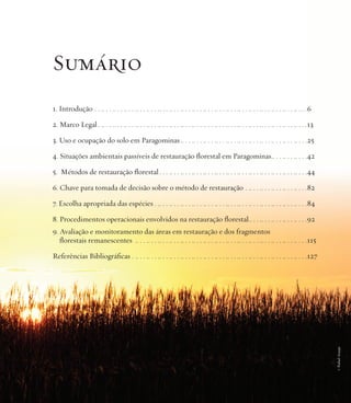 Sumário
1. Introdução . . .. . . .. . . .. . . .. . . .. . . .. . . .. . . .. . . .. . . .. . . .. . . .. . . .. . . .. . . .. . . .. . . .. . . .. . . .6
2. Marco Legal . .. . . .. . . .. . . .. . . .. . . .. . . .. . . .. . . .. . . .. . . .. . . .. . . .. . . .. . . .. . . .. . . .. . . .. . . .13
3. Uso e ocupação do solo em Paragominas .. . . .. . . .. . . .. . . .. . . .. . . .. . . .. . . .. . . .. . . .. . . .25
4. Situações ambientais passíveis de restauração florestal em Paragominas.. . . .. . . .. . . .42
5. Métodos de restauração florestal . . . .. . . .. . . .. . . .. . . .. . . .. . . .. . . .. . . .. . . .. . . .. . . .. . . .44
6. Chave para tomada de decisão sobre o método de restauração . .. . . .. . . .. . . .. . . .. . . .82
7. Escolha apropriada das espécies . .. . . .. . . .. . . .. . . .. . . .. . . .. . . .. . . .. . . .. . . .. . . .. . . .. . . .84
8. Procedimentos operacionais envolvidos na restauração florestal.. . . .. . . .. . . .. . . .. . . .92
9. Avaliação e monitoramento das áreas em restauração e dos fragmentos
florestais remanescentes .. . . .. . . .. . . .. . . .. . . .. . . .. . . .. . . .. . . .. . . .. . . .. . . .. . . .. . . .. . . .115

© Rafael Araujo

Referências Bibliográficas . .. . . .. . . .. . . .. . . .. . . .. . . .. . . .. . . .. . . .. . . .. . . .. . . .. . . .. . . .. . . .127

 