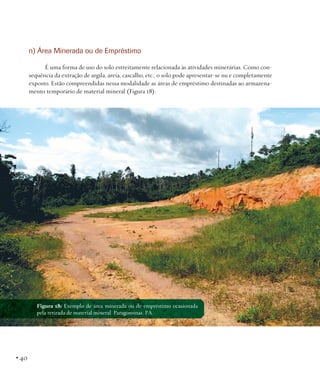 n) Área Minerada ou de Empréstimo
É uma forma de uso do solo estreitamente relacionada às atividades minerárias. Como consequência da extração de argila, areia, cascalho, etc., o solo pode apresentar-se nu e completamente
exposto. Estão compreendidas nessa modalidade as áreas de empréstimo destinadas ao armazenamento temporário de material mineral (Figura 18).

Figura 18: Exemplo de área minerada ou de empréstimo ocasionada
pela retirada de material mineral. Paragominas, PA.

• 40

 