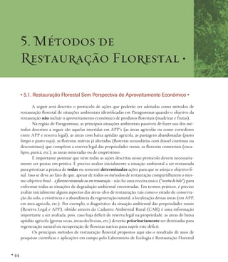 5. Métodos de
Restauração Florestal •
• 5.1. Restauração Florestal Sem Perspectiva de Aproveitamento Econômico •
A seguir será descrito o protocolo de ações que poderão ser adotadas como métodos de
restauração florestal de situações ambientais identificadas em Paragominas quando o objetivo da
restauração não incluir o aproveitamento econômico de produtos florestais (madeiras e frutas).
Na região de Paragominas, as principais situações ambientais passíveis de fazer uso dos métodos descritos a seguir são aquelas inseridas em APP’s (as áreas agrícolas ou como corredores
entre APP e reserva legal), as áreas com baixa aptidão agrícola, as pastagens abandonadas (pasto
limpo e pasto sujo), as florestas nativas já alteradas (florestas secundárias com dossel contínuo ou
descontínuo) que compõem a reserva legal das propriedades rurais, as florestas comerciais (eucalipto, paricá, etc.), as áreas mineradas ou de empréstimo.
É importante pontuar que nem todas as ações descritas nesse protocolo devem necessariamente ser postas em prática. É preciso avaliar inicialmente a situação ambiental a ser restaurada
para priorizar a prática de todas ou somente determinadas ações para que se atinja o objetivo final. Isso se deve ao fato de que, apesar de todos os métodos de restauração compartilharem o mesmo objetivo final - a floresta restaurada ou em restauração - não há uma receita única (“receita de bolo”) para
enfrentar todas as situações de degradação ambiental encontradas. Em termos práticos, é preciso
avaliar inicialmente alguns aspectos das áreas-alvo de restauração, tais como o estado de conservação do solo, a existência e a abundância da regeneração natural, a localização dessas áreas (em APP,
em área agrícola, etc.). Por exemplo, o diagnóstico da situação ambiental das propriedades rurais
(Reserva Legal e APP), obtido através do Cadastro Ambiental Rural (CAR) é uma informação
importante a ser avaliada, pois, caso haja déficit de reserva legal na propriedade, as áreas de baixa
aptidão agrícola (grotas secas, áreas declivosas, etc.) deverão prioritariamente ser destinadas para
regeneração natural ou recuperação de florestas nativas para suprir este déficit.
Os principais métodos de restauração florestal propostos aqui são o resultado de anos de
pesquisas científicas e aplicações em campo pelo Laboratório de Ecologia e Restauração Florestal

• 44

 