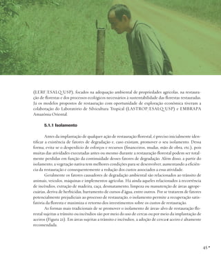 (LERF/ESALQ/USP), focados na adequação ambiental de propriedades agrícolas, na restauração de florestas e dos processos ecológicos necessários à sustentabilidade das florestas restauradas.
Já os modelos propostos de restauração com oportunidade de exploração econômica tiveram a
colaboração do Laboratório de Silvicultura Tropical (LASTROP/ESALQ/USP) e EMBRAPA
Amazônia Oriental.
5.1.1 Isolamento
Antes da implantação de qualquer ação de restauração florestal, é preciso inicialmente identificar a existência de fatores de degradação e, caso existam, promover o seu isolamento. Dessa
forma, evita-se o desperdício de esforços e recursos (financeiros, mudas, mão de obra, etc.), pois
muitas das atividades executadas antes ou mesmo durante a restauração florestal podem ser totalmente perdidas em função da continuidade desses fatores de degradação. Além disso, a partir do
isolamento, a vegetação nativa tem melhores condições para se desenvolver, aumentando a eficiência da restauração e consequentemente a redução dos custos associados a essa atividade.
Geralmente os fatores causadores de degradação ambiental são relacionados ao trânsito de
animais, veículos, máquinas e implementos agrícolas. Há ainda aqueles relacionados à recorrência
de incêndios, extração de madeira, caça, desmatamento, limpeza ou manutenção de áreas agropecuárias, deriva de herbicidas, barramento de cursos d’água, entre outros. Por se tratarem de fatores
potencialmente prejudiciais ao processo de restauração, o isolamento permite a recuperação satisfatória da floresta e maximiza o retorno dos investimentos sobre os custos de restauração.
As formas mais tradicionais de se promover o isolamento de áreas-alvo de restauração florestal sujeitas a trânsito ou incêndios são por meio do uso de cercas ou por meio da implantação de
aceiros (Figura 21). Em áreas sujeitas a trânsito e incêndios, a adoção de cerca e aceiro é altamente
recomendada.

45 •

 