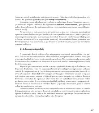 (50 cm a 1 metro) periódico dos indivíduos regenerantes (plântulas e indivíduos jovens) ou pelo
controle das gramíneas por toda a área (ver item 7 desse manual).
Outra ação recomendável que tem resultado na melhoria do desenvolvimento da regeneração natural diz respeito à adubação dos regenerantes (ver item 7 desse manual), para propiciar
melhor desenvolvimento dos indivíduos arbóreos e cobertura da área em menor tempo (Brancalion et al. 2009).
Por aproveitar os indivíduos jovens pré-existentes na área a ser restaurada, a condução da
regeneração contribui bastante para a redução de custos, possibilitando ainda a preservação do patrimônio genético regional, o incremento da diversidade de espécies e de formas de vida (espécies
herbáceas, arbustivo-arbóreas, trepadeiras e palmeiras). O resultado final deste processo é uma
floresta restaurada mais estruturada, o que favorece o restabelecimento precoce de importantes
processos ecológicos.
5.1.3. Recuperação do Solo
A recuperação do solo pode envolver ações para os processos de natureza física e/ou química. Para isso são necessários estudos sobre declividade, susceptibilidade a erosão e inundação,
textura, profundidade do lençol freático, aptidão agrícola, etc. Nos casos das estradas, por exemplo,
devem ser reavaliados os traçados, adequando-as a curvas de nível e à cota mais próxima ao limite
dos divisores de água.
Sugere-se que, como método auxiliar, a recuperação inicial do solo seja realizada com o uso
de espécies de adubação verde, em área adequadamente preparada para isso (gradeadas, adubadas,
controle de competidores, etc.). Depois dessa primeira cobertura é que se realizará o plantio de espécies arbóreas com a diversidade necessária para a restauração. Normalmente utilizam-se espécies
mais rústicas , tais como a mucuna, o feijão-de-porco, o nabo-forrageiro e a crotalária. Em áreas
declivosas, a semeadura das espécies de adubo verde deve ser realizada em covas, as quais podem
ser abertas com enxada e devem ter uma profundidade média de 10 cm, com o espaçamento definido em função da necessidade de cobertura da área (Figura 25). Nesses casos, pode-se também
realizar a semeadura com matracas.
Embora sejam raro, nas áreas com solo compactado deve-se inicialmente romper as camadas
de impedimento do solo, por meio do uso do subsolador, e posteriormente realizar o plantio de
espécies de adubação verde. Deve-se dar preferência ao uso de espécies que favoreçam a descompactação do solo, sendo o principal exemplo o nabo-forrageiro.

49 •

 
