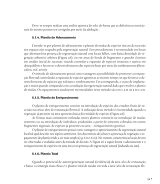 Deve-se sempre realizar uma análise química do solo, de forma que as deficiências nutricionais do mesmo possam ser corrigidas por meio da adubação.
5.1.4. Plantio de Adensamento
Entende-se por plantio de adensamento o plantio de mudas de espécies iniciais da sucessão
nos espaços não ocupados pela regeneração natural. Esse procedimento é recomendado em locais
que alternam boa presença de regeneração natural com locais falhos, com baixa densidade de vegetação arbustivo-arbórea (Figura 26), ou em áreas de borda de fragmentos e grandes clareiras
em estádio inicial de sucessão, visando controlar a expansão de espécies invasoras e nativas em
desequilíbrio e favorecer o desenvolvimento das espécies finais por meio do sombreamento (Brancalion, et al. 2009).
O método de adensamento possui como vantagens a possibilidade de promover a restauração florestal controlando a expansão de espécies agressivas ao mesmo tempo em que favorece o desenvolvimento de espécies que toleram o sombreamento. Em contrapartida, o custo de implantação é maior quando comparado com a condução da regeneração natural dado que envolve o plantio
de mudas. Os espaçamentos usualmente recomendados nesse método são 3 m x 2 m ou 2 m x 2 m.
5.1.5. Plantio de Enriquecimento
O plantio de enriquecimento consiste na introdução de espécies dos estádios finais de sucessão nas áreas-alvo de restauração florestal. A utilização desse método é recomendada quando a
vegetação já presente na área apresenta baixa diversidade de espécies (Figura 26).
As formas mais comumente utilizadas nesses plantios consistem na introdução de mudas,
sementes ou na introdução de indivíduos, produzidos a partir de sementes coletadas em outros
fragmentos regionais, de espécies já presentes na área – enriquecimento genético.
O plantio de enriquecimento possui como vantagem o aproveitamento da regeneração natural
local tal qual descrito nos tópicos anteriores. Em decorrência de já haver a presença de vegetação, o espaçamento de plantio tende a ser mais amplo (e.g. 6 m x 6 m). No entanto, características locais devem
ser observadas e avaliadas antes da tomada de decisão. A Figura 26 a seguir ilustra o adensamento e o
enriquecimento de espécies em uma área com presença de regeneração natural (induzida ou não).
5.1.6. Plantio Total
Quando o potencial de autorregeneração natural (resiliência) da área-alvo de restauração
é baixo, a estratégia mais eficaz é o plantio total de mudas em toda a área-alvo da restauração flo-

51 •

 