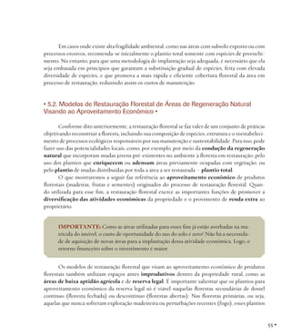 Em casos onde existe alta fragilidade ambiental, como nas áreas com subsolo exposto ou com
processos erosivos, recomenda-se inicialmente o plantio total somente com espécies de preenchimento. No entanto, para que uma metodologia de implantação seja adequada, é necessário que ela
seja embasada em princípios que garantam a substituição gradual de espécies, feita com elevada
diversidade de espécies, e que promova a mais rápida e eficiente cobertura florestal da área em
processo de restauração, reduzindo assim os custos de manutenção.

• 5.2. Modelos de Restauração Florestal de Áreas de Regeneração Natural
Visando ao Aproveitamento Econômico •
Conforme dito anteriormente, a restauração florestal se faz valer de um conjunto de práticas
objetivando reconstruir a floresta, incluindo sua composição de espécies, estrutura e o reestabelecimento de processos ecológicos responsáveis por sua manutenção e sustentabilidade. Para isso, pode
fazer uso das potencialidades locais, como, por exemplo, por meio da condução da regeneração
natural que incorporam mudas jovens pré-existentes no ambiente à floresta em restauração; pelo
uso dos plantios que enriquecem ou adensam áreas previamente ocupadas com vegetação; ou
pelo plantio de mudas distribuídas por toda a área a ser restaurada – plantio total.
O que mostraremos a seguir faz referência ao aproveitamento econômico de produtos
florestais (madeiras, frutas e sementes) originados do processo de restauração florestal. Quando utilizada para esse fim, a restauração florestal exerce as importantes funções de promover a
diversificação das atividades econômicas da propriedade e o provimento de renda extra ao
proprietário.
IMPORTANTE: Como as áreas utilizadas para esses fins já estão averbadas na matrícula do imóvel, o custo de oportunidade do uso do solo é zero! Não há a necessidade de aquisição de novas áreas para a implantação dessa atividade econômica. Logo, o
retorno financeiro sobre o investimento é maior.
Os modelos de restauração florestal que visam ao aproveitamento econômico de produtos
florestais também utilizam espaços antes improdutivos dentro da propriedade rural, como as
áreas de baixa aptidão agrícola e de reserva legal. É importante salientar que os plantios para
aproveitamento econômico da reserva legal só é viável naquelas florestas secundárias de dossel
contínuo (floresta fechada) ou descontínuo (florestas abertas). Nas florestas primárias, ou seja,
aquelas que nunca sofreram exploração madeireira ou perturbações recentes (fogo), esses plantios

55 •

 