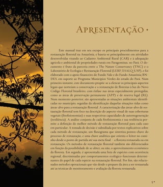 Apresentação •
Este manual traz em seu escopo os principais procedimentos para a
restauração florestal na Amazônia, e baseia-se principalmente em atividades
desenvolvidas visando ao Cadastro Ambiental Rural (CAR) e à adequação
agrícola e ambiental de propriedades rurais em Paragominas, no Pará. O documento é fruto da parceria entre a The Nature Conservancy (TNC) e o
Laboratório de Ecologia e Restauração Florestal (LERF/ESALQ/USP), e foi
elaborado com o apoio financeiro do Fundo Vale e do Fundo Amazônia/BNDES, em suporte ao Programa Municípios Verdes do estado do Pará. Num
primeiro instante, este documento propõe-se a elencar os principais aspectos
legais que norteiam a conservação e a restauração de florestas à luz do Novo
Código Florestal brasileiro, com ênfase nas áreas especialmente protegidas,
como as áreas de preservação permanente (APP) e de reserva legal (RL).
Num momento posterior, são apresentadas as situações ambientais identificadas no município, seguidas da identificação daquelas situações tidas como
áreas-alvo para a restauração florestal. A caracterização das áreas-alvo de restauração florestal tem foco na descrição do aspecto visual de suas coberturas
vegetais (fitofisionomias) e suas respectivas capacidades de autorregeneração
(resiliência). A análise conjunta de cada fitofisionomia e sua resiliência permite a definição do melhor método de restauração florestal para cada caso
em particular. A tomada de decisão é subsidiada por textos explicativos sobre
cada método de restauração, um fluxograma que sintetiza pontos-chave do
processo de restauração, e uma chave analítica que orienta o leitor no caminho desde o ponto de partida até sua meta final – a floresta restaurada ou em
restauração. Os métodos de restauração florestal também são diferenciados
em função da possibilidade de se obter, ou não, o aproveitamento econômico
da floresta. Em seguida, é apresentada uma lista de espécies com ocorrência
regional, discriminadas por comportamentos ecológico-funcionais determinantes do papel de cada espécie na restauração florestal. Por fim, são relacionados métodos operacionais que vão desde o preparo da área a ser restaurada
até as técnicas de monitoramento e avaliação da floresta restaurada.

5•

 