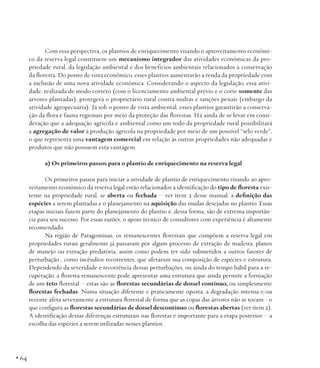Com essa perspectiva, os plantios de enriquecimento visando o aproveitamento econômico da reserva legal constituem um mecanismo integrador das atividades econômicas da propriedade rural, da legislação ambiental e dos benefícios ambientais relacionados à conservação
da floresta. Do ponto de vista econômico, esses plantios aumentarão a renda da propriedade com
a inclusão de uma nova atividade econômica. Considerando o aspecto da legislação, essa atividade, realizada de modo correto (com o licenciamento ambiental prévio e o corte somente das
árvores plantadas), protegerá o proprietário rural contra multas e sanções penais (embargo da
atividade agropecuária). Já sob o ponto de vista ambiental, esses plantios garantirão a conservação da flora e fauna regionais por meio da proteção das florestas. Há ainda de se levar em consideração que a adequação agrícola e ambiental como um todo da propriedade rural possibilitará
a agregação de valor à produção agrícola na propriedade por meio de um possível “selo verde”,
o que representa uma vantagem comercial em relação às outras propriedades não adequadas e
produtos que não possuem esta vantagem.
a) Os primeiros passos para o plantio de enriquecimento na reserva legal
Os primeiros passos para iniciar a atividade de plantio de enriquecimento visando ao aproveitamento econômico da reserva legal estão relacionados à identificação do tipo de floresta existente na propriedade rural, se aberta ou fechada – ver item 2 desse manual; a definição das
espécies a serem plantadas e o planejamento na aquisição das mudas desejadas no plantio. Essas
etapas iniciais fazem parte do planejamento do plantio e, dessa forma, são de extrema importância para seu sucesso. Por essas razões, o apoio técnico de consultores com experiência é altamente
recomendado.
Na região de Paragominas, os remanescentes florestais que compõem a reserva legal em
propriedades rurais geralmente já passaram por algum processo de extração de madeira, planos
de manejo ou extração predatória, assim como podem ter sido submetidos a outros fatores de
perturbação , como incêndios recorrentes, que afetaram sua composição de espécies e estrutura.
Dependendo da severidade e recorrência dessas perturbações, ou ainda do tempo hábil para a recuperação, a floresta remanescente pode apresentar uma estrutura que ainda permite a formação
de um teto florestal – estas são as florestas secundárias de dossel contínuo, ou simplesmente
florestas fechadas. Numa situação diferente e praticamente oposta, a degradação intensa e/ou
recente afeta severamente a estrutura florestal de forma que as copas das árvores não se tocam - o
que configura as florestas secundárias de dossel descontínuo ou florestas abertas (ver item 2).
A identificação dessas diferenças estruturais nas florestas é importante para a etapa posterior – a
escolha das espécies a serem utilizadas nesses plantios.

• 64

 