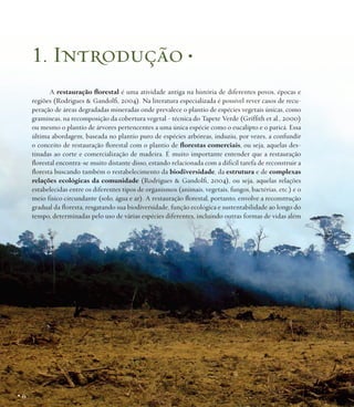 1. Introdução •
A restauração florestal é uma atividade antiga na história de diferentes povos, épocas e
regiões (Rodrigues & Gandolfi, 2004). Na literatura especializada é possível rever casos de recuperação de áreas degradadas mineradas onde prevalece o plantio de espécies vegetais únicas, como
gramíneas, na recomposição da cobertura vegetal - técnica do Tapete Verde (Griffith et al., 2000)
ou mesmo o plantio de árvores pertencentes a uma única espécie como o eucalipto e o paricá. Essa
última abordagem, baseada no plantio puro de espécies arbóreas, induziu, por vezes, a confundir
o conceito de restauração florestal com o plantio de florestas comerciais, ou seja, aquelas destinadas ao corte e comercialização de madeira. É muito importante entender que a restauração
florestal encontra-se muito distante disso, estando relacionada com a difícil tarefa de reconstruir a
floresta buscando também o restabelecimento da biodiversidade, da estrutura e de complexas
relações ecológicas da comunidade (Rodrigues & Gandolfi, 2004), ou seja, aquelas relações
estabelecidas entre os diferentes tipos de organismos (animais, vegetais, fungos, bactérias, etc.) e o
meio físico circundante (solo, água e ar). A restauração florestal, portanto, envolve a reconstrução
gradual da floresta, resgatando sua biodiversidade, função ecológica e sustentabilidade ao longo do
tempo, determinadas pelo uso de várias espécies diferentes, incluindo outras formas de vidas além

•6

 