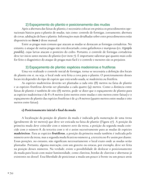 2) Espaçamento do plantio e posicionamento das mudas
Após a abertura das faixas de plantio, é necessário colocar em prática os procedimentos operacionais básicos para o plantio de mudas, tais como: controle de formigas, coroamento, abertura
de covas, adubação de base e plantio. Informações mais detalhadas sobre estes procedimentos estão
disponíveis no item 7 desse manual.
Entre as pragas mais comuns que atacam as mudas se destacam as formigas cortadeiras. No
entanto, o ataque de outras pragas não está descartado, como gafanhotos e mariposas (ex. Hypsipila
grandella), cujas larvas atacam o ponteiro do cedro. Portanto, o controle de formigas cortadeiras
deve ter início antes mesmo do plantio (ver item 7). É importante salientar que quanto mais cedo
for feito o diagnóstico do ataque de pragas mais fácil é o controle e menores são os prejuízos.

3) Espaçamento de plantio: espécies madeireiras e frutíferas
Uma vez realizado o controle inicial de formigas, torna-se necessária a definição dos locais
de plantio em si, ou seja, o local onde será feita a cova para o plantio. O posicionamento desses
locais irá depender do tipo de espécie que está sendo usada, se madeireira ou frutífera.
As espécies madeireiras deverão ser plantadas a cada oito (8) metros na faixa de plantio
e as espécies frutíferas deverão ser plantadas a cada quatro (4) metros. Como a distância entre
faixas de plantio é também de oito (8) metros, pode-se dizer que o espaçamento de plantio para
as espécies madeireiras é de 8 x 8 metros (oito metros entre mudas e oito metros entre faixas) e o
espaçamento de plantio das espécies frutíferas é de 4 x 8 metros (quatro metros entre mudas e oito
metros entre faixas).
c) Posicionamento inicial e final da muda
A localização da posição de plantio da muda é indicada pela numeração de uma trena
(geralmente de 50 metros) que deve ser esticada na faixa de plantio (Figura 37). A posição da
primeira muda deve coincidir com o número zero da trena, a posição da segunda muda coincide com o número 8, da terceira com o 16 e assim sucessivamente para as mudas de espécies
madeireiras. Para as espécies frutíferas, a posição da primeira muda também é indicada pelo
número zero da trena, mas a segunda muda ficará no número 4, a terceira no 8 e assim por diante.
Essas posições, no entanto, não significam necessariamente o local exato onde as mudas serão
plantadas. Portanto, alguma marcação, com um graveto ou estacas, por exemplo, deve ser feita
na posição desses números. Na verdade, existe a possibilidade de deslocar o posicionamento
da muda para locais com maior luminosidade, como clareiras, bordas de clareiras e aberturas já
existentes no dossel. Essa liberdade de posicionar a muda um pouco à frente ou um pouco atrás

• 70

 