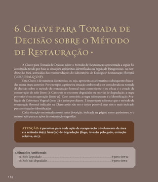 6. Chave para Tomada de
Decisão sobre o Método
de Restauração •
A Chave para Tomada de Decisão sobre o Método de Restauração apresentada a seguir foi
construída tendo por base as situações ambientais identificadas na região de Paragominas, no nordeste do Pará, acrescidas das recomendações do Laboratório de Ecologia e Restauração Florestal
(LERF/ESALQ/USP).
Esta Chave é de natureza dicotômica, ou seja, apresenta as alternativas subsequentes baseadas numa etapa anterior. Por exemplo, a primeira situação ambiental a ser considerada na tomada
de decisão sobre o método de restauração florestal mais conveniente e/ou eficaz é o estado de
conservação do solo (item 1). Caso este se encontre degradado ou em vias de degradação, a etapa
posterior é sua recuperação (item 5a). Caso contrário, a etapa subsequente é a Identificação/Avaliação da Cobertura Vegetal (item 2) e assim por diante. É importante salientar que o método de
restauração florestal indicado na Chave pode não ser o único possível, mas sim o mais indicado
para as situações identificadas.
Cada situação encontrada possui uma descrição, indicada na página entre parênteses, e o
mesmo vale para as ações de restauração sugeridas.

Atenção: é premissa para toda ação de recuperação o isolamento da área
e a retirada do(s) fator(es) de degradação (fogo, invasão pelo gado, extração
seletiva, etc.).

1. Situações Ambientais
1a. Solo degradado.. . .. . .. . .. . .. . .. . .. . .. . .. . .. . .. . .. . .. . .. . .. . .. . .. . .. . .. . .. . .. . ir para o item 5a
1b. Solo não degradado.. . .. . .. . .. . .. . .. . .. . .. . .. . .. . .. . .. . .. . .. . .. . .. . .. . .. . .. . .. ir para o item 2

• 82

 