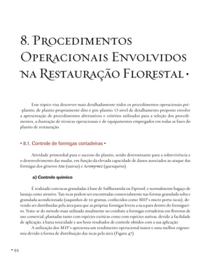 8. Procedimentos
Operacionais Envolvidos
na Restauração Florestal •
Esse tópico visa descrever mais detalhadamente todos os procedimentos operacionais pré-plantio, de plantio propriamente dito e pós-plantio. O nível de detalhamento proposto envolve
a apresentação de procedimentos alternativos e critérios utilizados para a seleção dos procedimentos, a ilustração de técnicas operacionais e de equipamentos empregados em todas as fases do
plantio de restauração.

• 8.1. Controle de formigas cortadeiras •
Atividade primordial para o sucesso do plantio, sendo determinante para a sobrevivência e
o desenvolvimento das mudas, em função da elevada capacidade de danos associados ao ataque das
formigas dos gêneros Atta (saúvas) e Acromyrmex (quenquéns).
a) Controle químico
É realizado com iscas granuladas à base de Sulfluramida ou Fipronil, e normalmente bagaço de
laranja como atrativo. Tais iscas podem ser encontradas comercialmente nas formas granulada solta e
granulada acondicionada (saquinhos de 10 gramas, conhecidos como MIP´s micro porta-iscas), devendo ser distribuídas pela área para que as próprias formigas levem a isca para dentro do formigueiro. Trata-se do método mais utilizado atualmente no combate a formigas cortadeiras em florestas de
uso comercial, plantadas tanto com espécies exóticas como com espécies nativas, devido à facilidade
de aplicação, à baixa toxicidade e aos bons resultados de controle obtidos com a sua aplicação.
A utilização dos MIP´s apresenta um rendimento operacional maior e uma melhor ergonomia devido à forma de distribuição das iscas pela área (Figura 47).

• 92

 