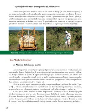 - Aplicação com trator e mangueiras de pulverização
Para a realização desta atividade utiliza-se um trator de 80 hp (ou com potência superior) e
um tanque pulverizador, onde são adaptadas quatro mangueiras ou mais para a realização da pulverização. Nesse caso, é necessário um operador para o trator e quatro ajudantes que fazem a aplicação.
Esta forma de aplicação é recomendada para áreas com declividade superior, mas que possuem acessos onde o trator possa se deslocar e chegar até determinado ponto para soltar as mangueiras para os
aplicadores. Também é recomendada em áreas de condução da regeneração natural (Figura 53).

Figura 53: Aplicação de herbicida com utilização de trator e mangueiras para pulverização.

• 8.5. Abertura de covas •
a) Abertura de linhas de plantio
A subsolagem tem como objetivo principal promover o rompimento de eventuais camadas
compactadas do solo, facilitando o desenvolvimento radicular das mudas e aumentando a infiltração de água na linha de plantio. É a principal indicação para plantios com muda em tubete. Nos
casos de mudas em saquinho, complementa-se a abertura da cova manualmente ou com enxadão.
Recomenda-se a utilização de subsolador de uma única haste, que prepare o solo a uma profundidade acima de sessenta centímetros (Figura 54).
Deve-se sempre seguir o alinhamento adjacente pretendido para o plantio das mudas (Figura 55). O subsolador também deve ser equipado com um disco dianteiro para corte de resíduos e,
se possível, com um rolo destorroador ou com discos de grade adaptados para essa função.
Outra opção para a abertura de linhas de plantio é a utilização do arado de aiveca (Figura
56). Este implemento inverte a leiva do solo, retirando da linha de plantio o banco de sementes
de plantas daninhas, o que diminui a infestação futura desse local ou retarda a germinação de sementes de espécies competidoras. Isso é altamente vantajoso, já que o controle do mato na linha
de plantio é uma das atividades mais difíceis de serem executadas durante a manutenção da área.

• 98

 