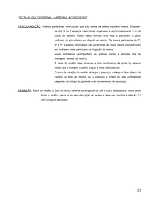 11
“RETALHO DELTOPEITORAL – ARTÉRIAS INTERCOSTAIS”
VASCULARIZAÇÃO: Artérias perfurantes intercostais que são ramos da artéria mamária interna. Originam-
se dos 5 ou 6 espaços intercostais superiores a aproximadamente 1cm da
borda do esterno. Estes vasos formam uma rede e percorrem o plano
profundo do subcutâneo em direção ao ombro. Os ramos perfurantes do 2º,
3º e 4º. Espaços intercostais são geralmente de maior calibre principalmente
em mulheres onde participam na irrigação da mama.
Veias comitantes acompanham as artérias sendo a principal rota de
drenagem venosa do retalho.
A base do retalho deve situar-se a dois centímetros da borda do esterno
sendo que a margem superior segue a linha infraclavicular.
O arco de rotação do retalho alcança o pescoço, cabeça e face abaixo do
zigoma no lado do retalho, ou o pescoço e ombro no lado contralateral
(depende do biótipo do paciente e do comprimento do pescoço).
DIMENSÃO: Base do retalho a 2cm da borda esternal prolongando-se até o sulco deltopeitoral. Além deste
limite o retalho passa a ter vascularização ao acaso e deve ser mantida a relação 1:1
com a largura planejada.
 