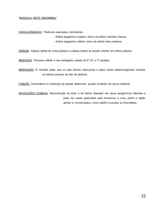 13
“MÚSCULO RETO ABDOMINAL”
VASCULARIZAÇÃO: Pedículos vasculares dominantes:
- Artéria epigástrica superior (ramo da artéria mamária interna).
- Artéria epigástrica inferior (ramo da artéria ilíaca externa).
ORIGEM: Cabeça lateral da crista pubiana e cabeça medial da porção anterior da sínfise pubiana.
INSERÇÃO: Processo xifóide e nas cartilagens costais da 5ª, 6ª, e 7ª costelas.
INERVAÇÃO: É inervado pelos seis ou sete últimos intercostais e pelos nervos abdominogenitais situados
na bainha posterior do reto do abdome.
FUNÇÃO: Consistência e contenção da parede abdominal; auxiliar na flexão da coluna vertebral.
APLICAÇÕES CLÍNICAS: Reconstrução do tórax e da mama. Baseado nos vasos epigástricos inferiores e
pode ser usado pediculado para reconstruir a coxa, joelho e região
genital e, microcirúrgico, como retalho muscular ou miocutâneo.
 
