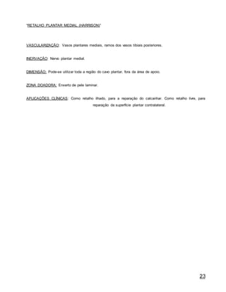 23
“RETALHO PLANTAR MEDIAL (HARRISON)”
VASCULARIZAÇÃO: Vasos plantares mediais, ramos dos vasos tibiais posteriores.
INERVAÇÃO: Nervo plantar medial.
DIMENSÃO: Pode-se utilizar toda a região do cavo plantar, fora da área de apoio.
ZONA DOADORA: Enxerto de pele laminar.
APLICAÇÕES CLÍNICAS: Como retalho ilhado, para a reparação do calcanhar. Como retalho livre, para
reparação da superfície plantar contralateral.
 