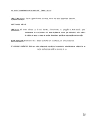 25
“RETALHO SUPRAMALEOLAR EXTERNO (MASQUELET)”
VASCULARIZAÇÃO: Vasos supramaleolares externos, ramos dos vasos peroneiros anteriores.
INERVAÇÃO: Não há.
DIMENSÃO: Os limites laterais são a crista da tíbia, anteriormente, e a projeção da fíbula sobre a pele,
lateralmente. O comprimento não deve exceder os limites que separam o terço inferior
do médio da perna. A base do retalho é distal em relação a sua posição de marcação.
ZONA DOADORA: Invariavelmente a área é recoberta com enxerto de pele laminar espessa.
APLICAÇÕES CLÍNICAS: Utilizado como retalho de rotação ou transposição para perdas de substância na
região posterior do calcâneo e dorso do pé.
 