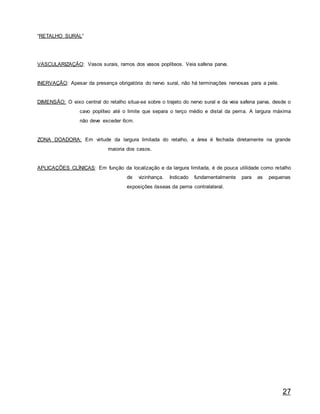 27
“RETALHO SURAL”
VASCULARIZAÇÃO: Vasos surais, ramos dos vasos poplíteos. Veia safena parva.
INERVAÇÃO: Apesar da presença obrigatória do nervo sural, não há terminações nervosas para a pele.
DIMENSÃO: O eixo central do retalho situa-se sobre o trajeto do nervo sural e da veia safena parva, desde o
cavo poplíteo até o limite que separa o terço médio e distal da perna. A largura máxima
não deve exceder 6cm.
ZONA DOADORA: Em virtude da largura limitada do retalho, a área é fechada diretamente na grande
maioria dos casos.
APLICAÇÕES CLÍNICAS: Em função da localização e da largura limitada, é de pouca utilidade como retalho
de vizinhança. Indicado fundamentalmente para as pequenas
exposições ósseas da perna contralateral.
 